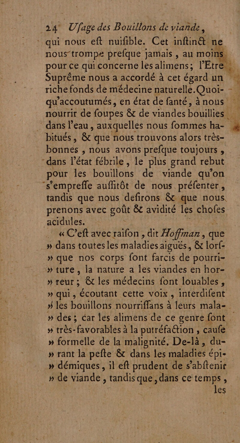 : qui nous eft nuifible, Cet inftin&amp; ne nous-trompe prefque jamais , au moir pour ce qui concerne les alimens; r Érreh Supréme nous a accordé à cet égard un Lis riche fonds de médecine naturelle. Quoi- - P qu'accoutumés, en état de fanté, ànous nourrir de folies &amp; de viandes bouilliesh . dans l’eau, auxquelles nous fommes ha- 1 _ bitués, &amp; que nous trouvons alors trés- . bonnes , nous avons prefque toujours , “dans l'état fébrile, le plus grand rebut pour les: bouillohs dé viande qu'on s'empreffe auflitôt de nous préfenter, tandis que nous defirons &amp; que nous, prenons avec goût &amp; avidité les AG acidules. : .. « C'eft avec raifon , dit Hoffman , que » dans toutesles daladies aigués, &amp; lorf- » que nos corps font farcis de pourri- » ture, la nature a les viandes en hor- » reur ; @ les médecins font louables , » qui, écoutant cette voix , interdifent # les bouillons nourriffans à leurs mala- - » des ; car les alimens de ce genre font . UR LE putréfaétion , caufe » formelle de la malignité. De-là, du- » rant la pefte &amp; dans les maladies € Épi- .» démiques , il eft prudent de s’abftenir » de viande , tandis que; dans ce temps , les