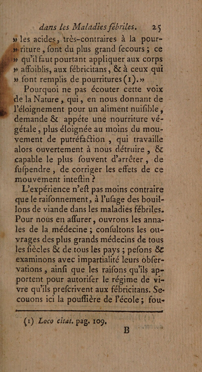 - dans des Maladies frites. P MES » les acides, trés-contraires à la pour- - »rture ; (ON du plus grand fecours ; ce » » qu 3l fut pourtant appliquer aux corps » » affoiblis, aux fébricitans, &amp; à ceux qui . » font remplis de pourritures (1).» | ». Pourquoi ne pas écouter cette voix “de la Nature , qui, en nous donnant de l'éloignement pour un aliment nuifible Ü . demande &amp; appéte une nourriture vé- gétale , plus éloignée au moins du mou- vement de putréfaction , , qui travaille alors ouvertement à nous détruire , &amp; capable le plus fouvent d'arréter , de fufpendre , de corriger les effets Js ce mouvement intefin? — L'expérience n'eft pas moins contraite que le raifonnement, à l'ufage des bouil- lons de viande dans les maladies fébriles. Pour nous en affurer , ouvrons les anna- les de la médecine ; confultons les ou- vrages des plus grands médecins de tous les fiécles &amp; de tous les pays ; pefons &amp; examinons avec impartialité leurs obfer- vations , ainfi que les raifons qu'ils ap= portent pour autorifer le régime de vi- vre qu'ils prefcrivent aux fébricitans. Se- couons ici la pouffiére de l'école ; fou- E () Loco citat, pag. 109.