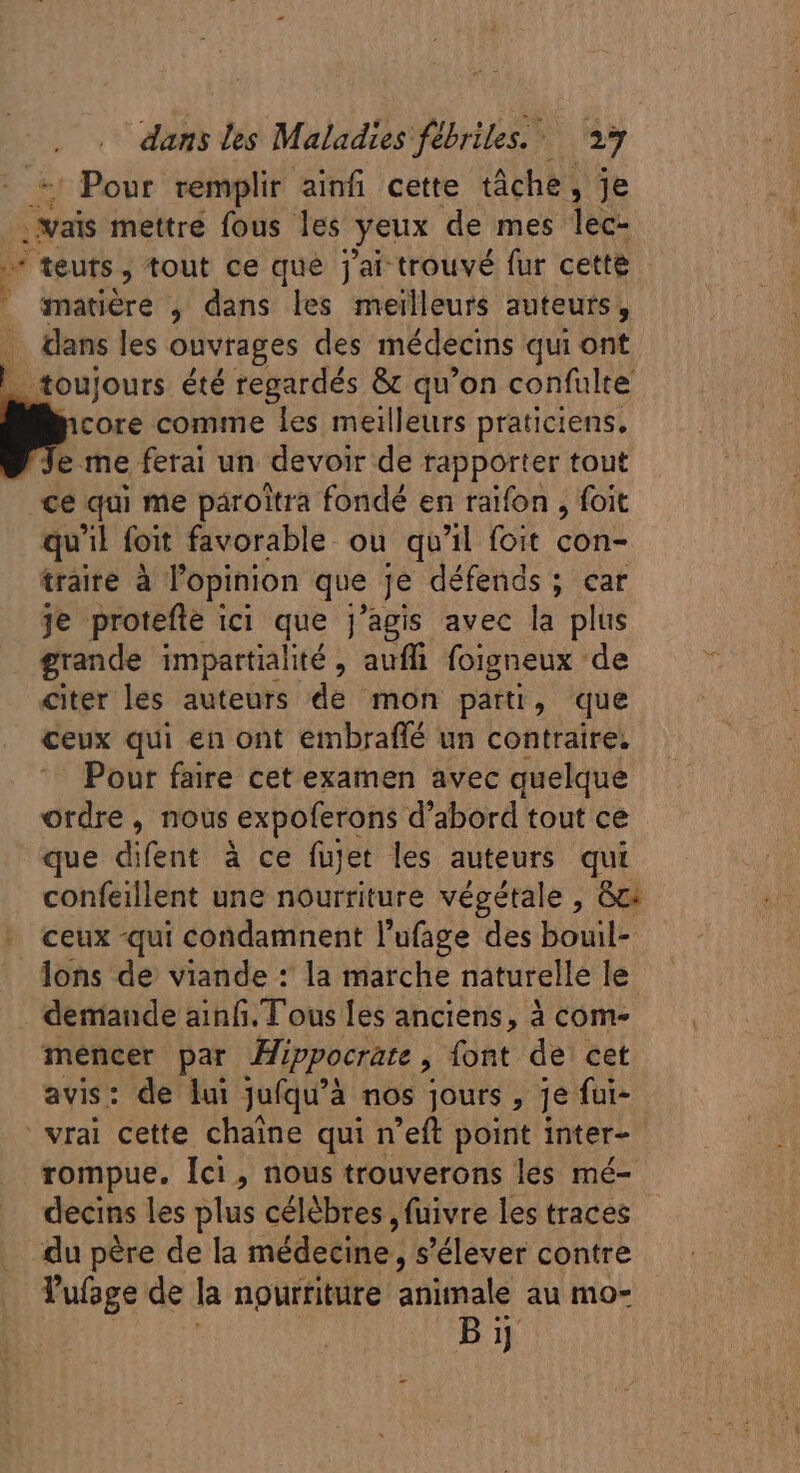 ; Pour remplir ainfi cette tâche , je vais mettre fous les yeux de mes lec- [ teuts , tout ce que j'ai trouvé fur cette . atiére , dans les meilleurs auteurs, .. dans les onvrages des médecins qui ont _ toujours été regardés &amp; qu'on confulte core comme les meilleurs praticiens, P ferai un devoir de rapporter tout ce qui me paroîtra fondé en raifon , foit qu'il foit favorable ou qu'il foit con- traite à l'opinion que je défends ; car je protefle ici que j'agis avec la plus grande impartialité , auffi foigneux : ‘de citer les auteurs de mon parti, que ceux qui en ont embraffé un contraire. Pour faire cet examen avec quelque ordre, nous expoferons d'abord tout ce que difent à ce fujet les auteurs qui confeillent une nourriture végétale , Gc. - ceux qui condamnent l'ufage des bouil- Jons de viande : la marche naturelle le demande ainfi/T ous les anciens, à com- mencer par Hippocrate , font de cet avis: de lui jufqu'à à nos jours , je fui- vrai cette chaine qui n’eft point inter- rompue. Ici , nous trouverons les mé- decins les lus célèbres , fuivre les traces du père de la médecine, s'élever contre l'ufage de la nourriture animale au mo- By