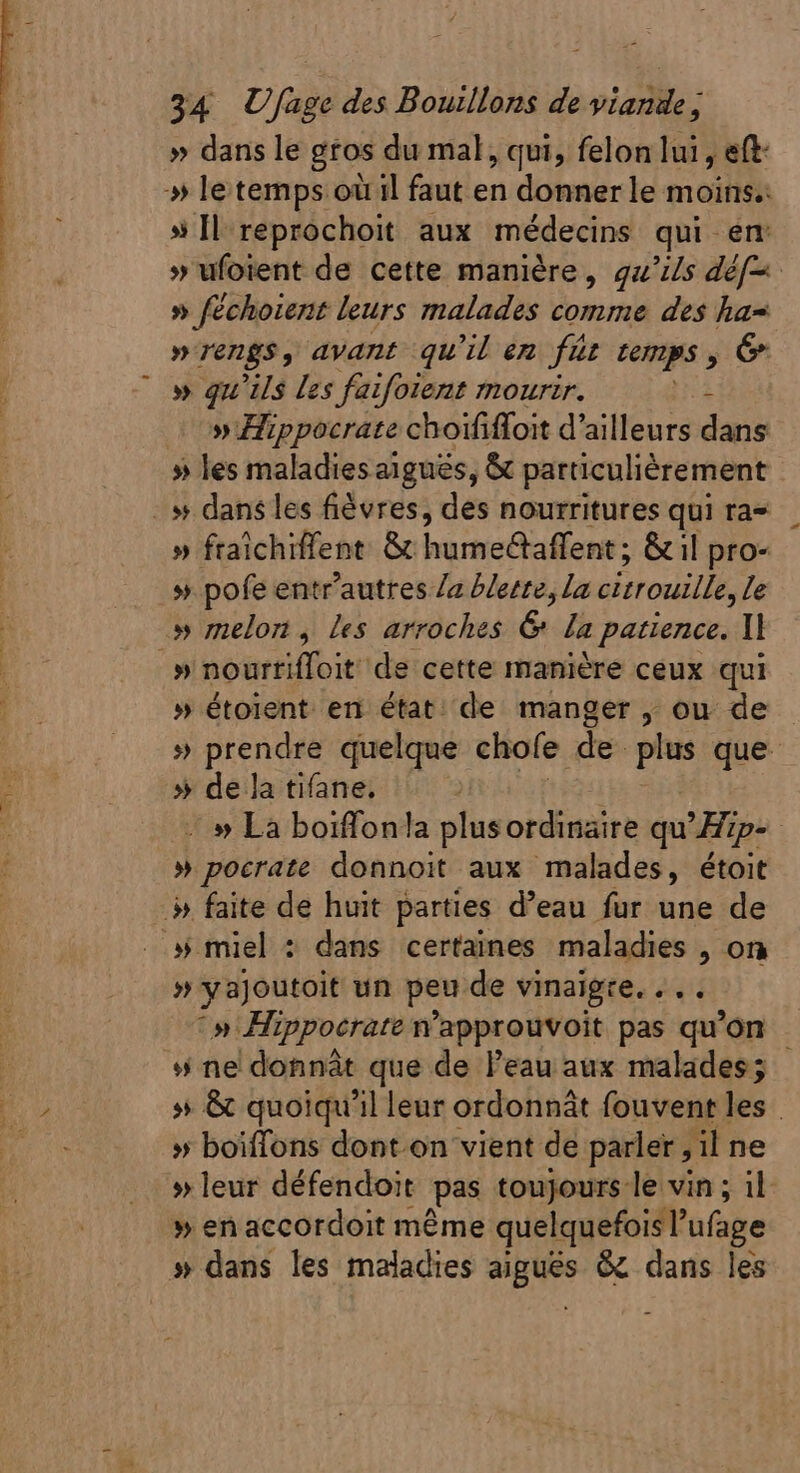 » dans le gros du mal, qui, felon lui , eft: » Il reprochoit aux médecins qui en »rengs, avant qu'il en füt temps, &amp; » qu'ils les faifoient mourir. s ow Hippocrate choififfoit d'ailleurs dans » les maladies aigués, &amp; particulièrement . dans les fiévres, des nourritures qui ra- » fraîchiflent &amp; humedaffent; &amp; il pro- » pofe entr'autres Za blerre, la citrouille, le » melon , les arroches &amp; la patience. ll » hortiffoi de cette manière ceux qui » étoient en état; de manger , ou de » de la tifane. » pocrate donnoit aux malades, étoit » faite de huit parties d'eau fur une de # miel : dans certaines maladies , on » ne donnât que de l'eau aux malades; » boiffons dont on vient de parler , il ne » en accordoit méme quelquefois l ufage » dans les maladies aiguës &amp; dans les -