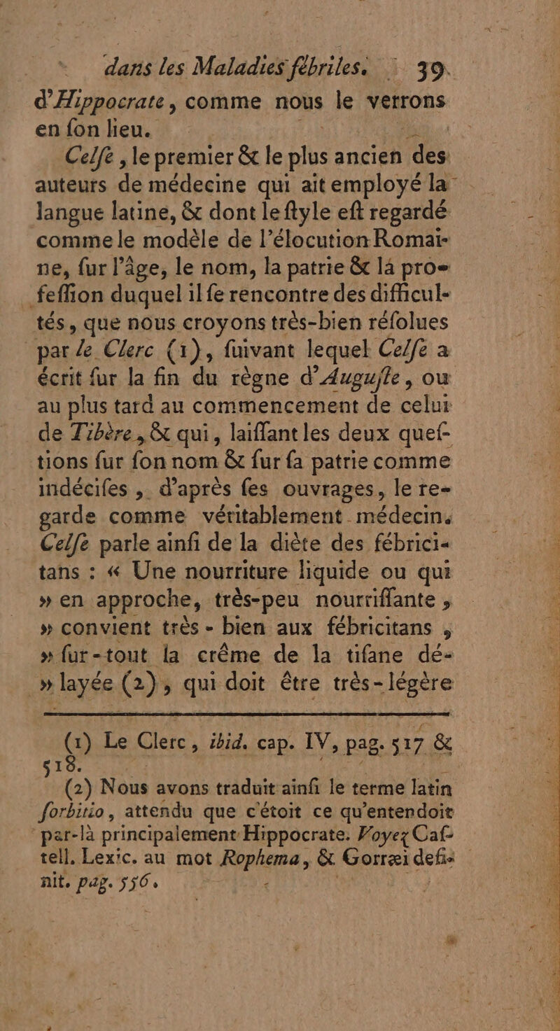 d Hippocrate , comme nous le verrons en fon lieu. Celfe , le premier &amp; le plus ancien js auteurs de médecine qui ait employé la: langue latine, &amp; dont le ftyle eft regardé comme le modèle de l'élocution Romai- ne, fur l’âge, le nom, la patrie &amp; lá pro» feffion duquel il fe rencontre des difficul- tés, que nous croyons très-bien réfolues par le Clerc (1), füivant lequel Celfe a écrit fur la fin du règne d’Awgujle, ou au plus tard au commencement de celui de Tibère, &amp; qui, laiffantles deux quet- tions fur fon nom &amp; fur fa patrie comme indécifes ,. d’après fes ouvrages, le re- garde comme véritablement médecin. Celle parle ainfi de la diète des fébrici- tans : « Une nourriture liquide ou qui » en approche, très-peu nourriflante , » convient très - bien aux fébricitans , » fur-tout la crême de la tifane dé- Q Le Clerc , ibid. cap. IV, pag. 117 &amp; I : (2) Nous avons traduit ainf le terme latin forbitio, attendu que c'étoit ce qu'entendoit par-là principalement Hippocrate. Woyez Caf- tell. Lexic. au mot Fepiaua, &amp; Gorræi defi nit. pap. 536.