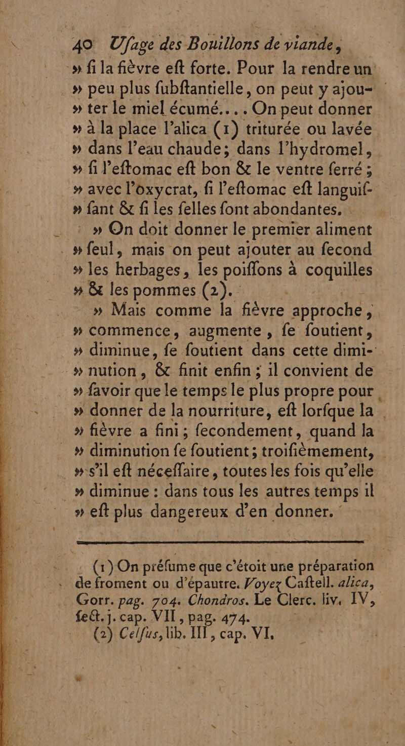 » fila fièvre eft forte. Pour la rendreun » peu plus fubftantielle, on peut y ajou- » ter le miel écumé.. . . ‘On peut donner » à la place l'alica (1) triturée ou lavée » dans l’eau chaude; dans l’hydromel, » fil'eftomac eft bon &amp; le ventre ferré ; ; » avec l'oxycrat, fi l'eftomac eft langui- » fant &amp; fi les felles font abondantes. » On doit donner le premier aliment . 9» feul, mais on peut ajouter au fecond » les REN les poiffons à à coquilles » &amp; les pommes (2). » Mais comme la fièvre approche , » commence, augmente , fe foutient, » diminue, fe foutient dans cette dimi- »nution , &amp; finit enfin ; il convient de » favoir que le temps le plus propre pour. .. » donner de la nourriture, eft lorfque la . ^ 5 fièvre a fini; fecondement, quand la . # diminution fe foutient ; troifièmement, | _ #sil eft néceflaire, toutes les fois qu'elle » diminue : dans tous les autres temps il » eft plus dangereux d'en donner. ' (1)On préfume que c'étoit une préparation de froment ou d'épautre. Voyez Caftell. a/ica, Gorr. pag. 704. Chondros. Le Clerc. liv. IV, fet. ]. cap. VIT, pag. 474. (2) Celfus, lib. HII, cap. VI.