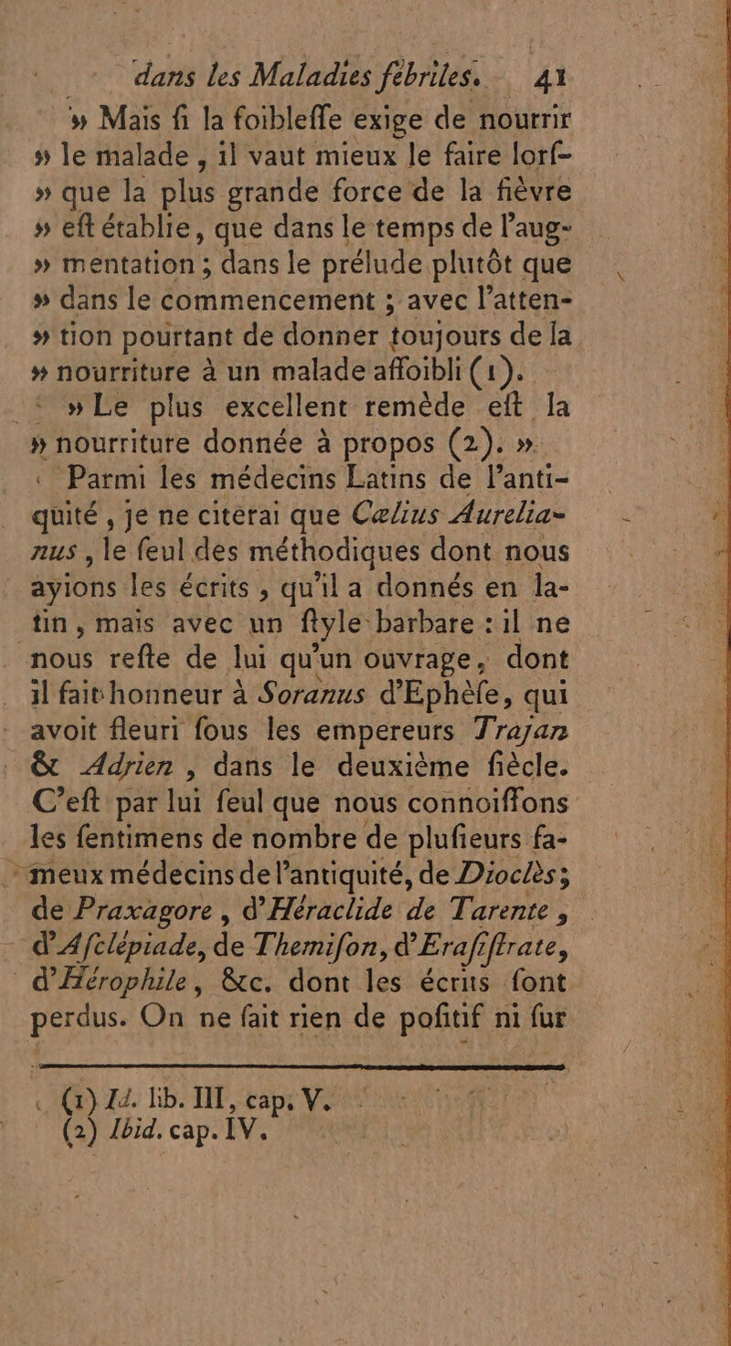 » Mais fi la foibleffe exige de nourrir » le malade , il vaut mieux le faire lorf- » que la plus grande force de la fiévre » eft établie, que dans le temps de l'aug- » mentation ; dans le prélude plutôt que » dans le commencement ; avec l'atten- » tion pourtant de donner toujours de la » nourriture à un malade affoibli (1). » Le plus excellent remède eft la » nourriture donnée à propos (2). » Parmi les médecins Latins de l'anti- quité , Je ne citetai que CeZus Aurelia= aus , le feul des méthodiques dont nous | ayions les écrits , qu'il a donnés en la- tin, mais avec un ftyle: barbare : il ne nous refte de lui qu'un ouvrage, dont il fait honneur à Soranus d'Ephéfe, qui avoit fleuri fous les empereurs Trayan &amp; Adrien , dans le deuxième fiécle. C'eft par lui feul que nous connoïffons _ les fentimens de nombre de plufieurs fa- meux médecins del antiquité, de Dioclès; | de Praxagore , d' Héraclide de Tarente , d Afclépiade, de Themifon, d'Erafr iffrate, d' Hérophile, &amp;c. dont les écris font perdus. On ne fait rien de pofitif ni fur . (17) 22. lib. III, cap; V. (2) Jbid, cap. IV.