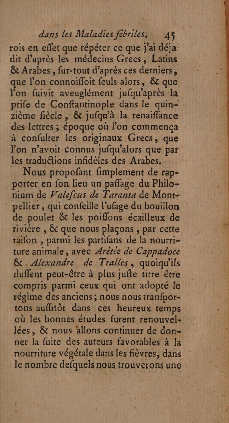 dit d’après les médecins Grecs, Latins &amp; Arabes, fur-tout d’après ces derniers, que l'on connoiffoit feuls alors, &amp; que ziéme fiécle : &amp; jufqu'à la renaiffance des lettres ; époque où l'on commença à confulter les originaux Grecs, que les tradu&amp;tions infidéles des Arabes. . Nous propofant fimplement de rap- porter en fon lieu un paffage du Philo- nium de 7. alefcus de Taranta de Mont- - pellier, qui confeille l'ufage du bouillon de poulet &amp; les poiffons écailleux de riviére , &amp; que nous placons , par cette taifon , parmi les partifans de la nourri- ture anale avec Arétée de Cappadoce &amp;. V Eoi de Tralles , quoiqu'ils duffent peut-être à plus jufte titre être compris parmi ceux qui ont adopté le tons aufhtót dans ces heureux temps ou les bonnes études furent renouvel- ner la fuite des auteurs favorables à la nourriture végétale dans les fiévres, dans