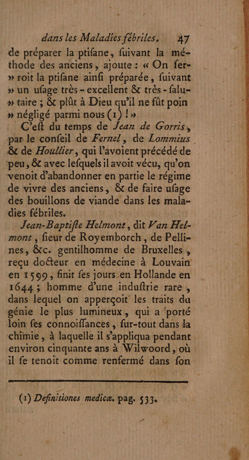 de préparer la ptifane, fuivant la mé- thode des anciens, ajoute : : « On fer- » roit la ptifane ainfi préparée , fuivant » un ufage trés - excellent &amp; trés - falu- » taire ; &amp; plüt à Dieu qu il ne füt poin » négligé parmi nous (1) ! » C'eft du temps de Jean de Gorris par le confeil de Fernel, de Lommius | &amp; de Houllier, qui l'avoient précédé de peu, &amp; avec lefquels il avoit vécu, qu 'on J venoit d'abandonner en partie le régime de vivre des anciens, &amp; de faire ufage des bouillons de viande dans les mala- dies fébriles. Jean-Baptifle Helmont , dit Van ; Het- mont , fieut de Royemborch , de Pelli- nes, &amp;c. gentilhomme de Bruxelles , recu docteur en médecine à Louvain en 1599, finit fes jours en Hollande en 1644 ; homme d'une induftrie rare, dans lequel on apperçoit les traits du génie le plus lumineux, qui a ‘porté loin fes connoiffances , fur-tout dans la chimie, à laquelle il s’appliqua pendant environ cinquante ans à Wilwoord , où il fe tenoit comme renfermé dans fon (1) Definitiones medica. pag. $33.