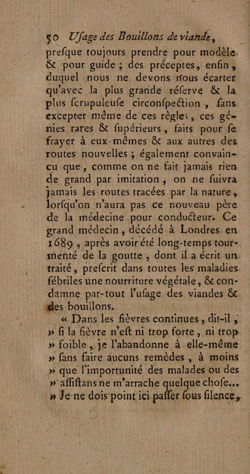 prefque toujours prendre pour modèle. duquel nous ne devons nous écarter qu'avec la plus grande réferve &amp; la excepter méme de ces règles, ces gé- nies rares &amp; fupérieurs, faits pour fe cu que, comme on ne fait Jamais rien de grand par imitation, on ne fuivra jamais les routes tracées par la nature , lorfqu'on n'aura pas ce nouveau père de la médecine pour conducteur. Ce grand. médecin , décédé à Londres en 1689 , apres avoir été long- temps tour- menté de la goutte , dont il a écrit un. traité, prefcrit dans toutes les maladies. fébriles une nourriture végétale, &amp; con- damne par-tout l'ufage des, visages &amp;. «. Dans les fièvres continues, ; ditsil y » foible ,.je l'abandonne à elle-même » fans bo. aucuns remédes , à moins » que Vimportunité des malades ou des » affiftans ne m'arrache quelque chofe...