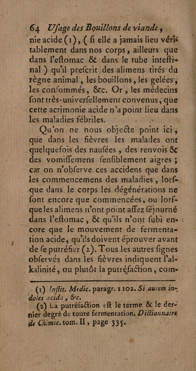 nieacide (1), ( fi elle a jamais lieu véris tablement dans nos corps, ailleurs que dans l'etomac &amp; dans le tube intefti- nal } qu'il prefcrit des alimens tirés du régne animal , lesbouillons, les gelées, les confommés, &amp;c. Or} tes médecins fonttrès- univerfellement convenus, que cette acrimonie acide n’a point lieu dans les maladies fébriles. Qu on ne nous objeéte NI ibit que dans les fièvres les malades ont quelquefois dés naufées , des renvois &amp; . des vomiffemens fenfiblement aigres ; ‘car on n'obferve ces accidens que dans . les commencemens des maladies, lorf- .que dans le corps les dégénérations ne font encore que commencées, ou lorf- queles alimens n'ont point. allez féjourné . dans l'eftomac , &amp; qu'ils n'ont (ubi en- : core que le mouvement de fermenta- tion acide, qu'ils doivent éprouver avant defe ie Ei (2). Tous les autres fignes | Obfervés dans les fiévres indiquent l'al- . kalinité, ou plutôt la iioc , come (1) 7nfüit. Medic. paragr. 1102. Si auem in- doles acida , &amp;c. : (2) La putréfaétion ef le terme &amp; le der- nier degré de toute fermentation. Diélivnnaire de Chimie. tome Is page 335°.