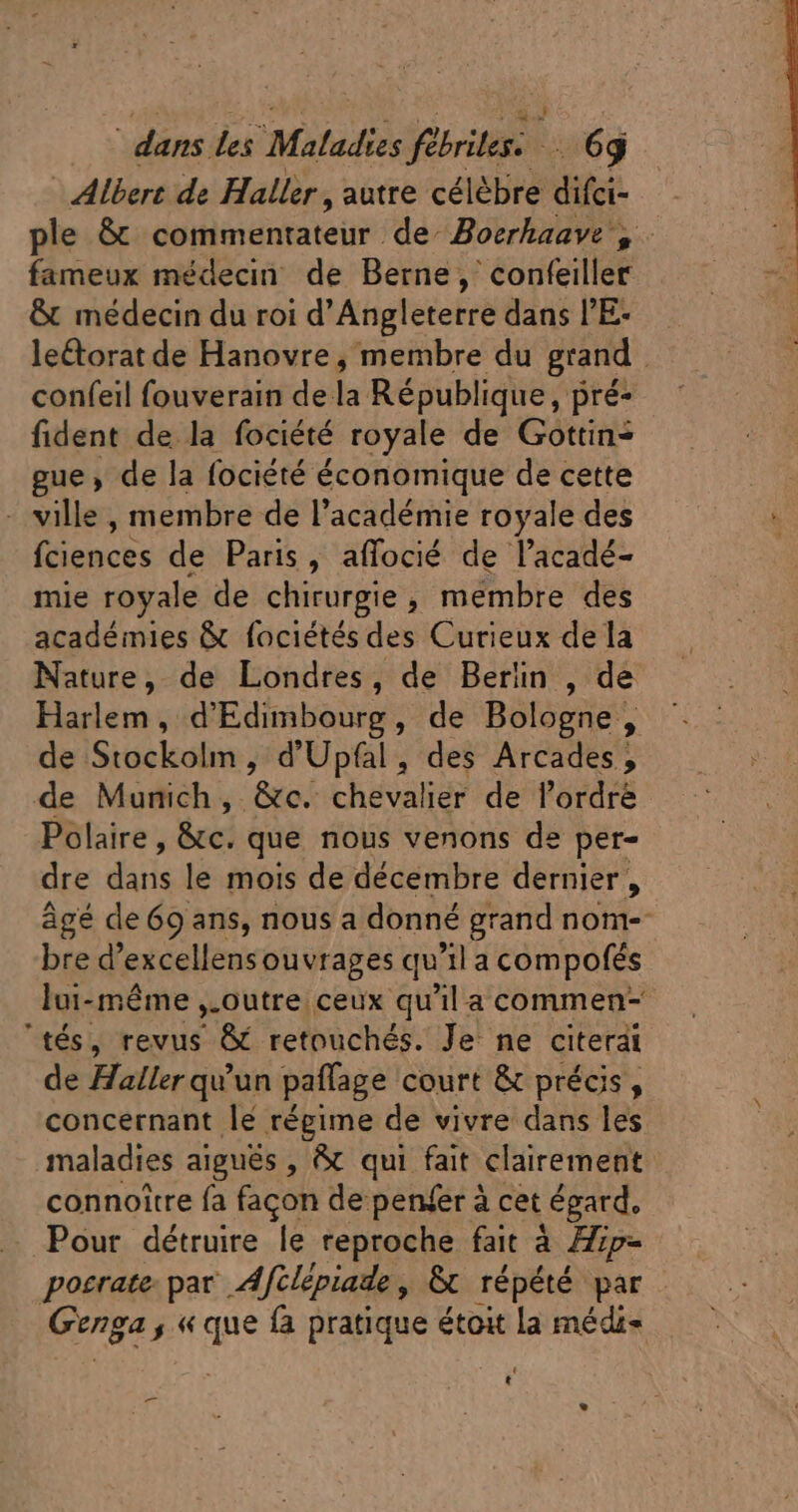 - Albert de Haller , autre célèbre difci- ple &amp; cettimantateür de Boerhaave , fameux médecin de Berne, confeiller &amp; médecin du roi d'Angleterre dans l'E: leétorat de Hanovre, membre du grand confeil fouverain de:  République, pré- fident de la fociété royale de Gottin- gue , de la fociété économique de cette - ville , membre de l'académie royale des fciences de Paris, affocié de l'acadé- mie royale de chirurgie , mémbre des académies &amp; fociétés des Curieux de la Nature, de Londres, de Berlin , de Harlem, d'Edimbourg, de Bologne, de Stockolm , d'Upfal, des Arcades, de Mumich ,. &amp;tc. chevalier de l'ordre Polaire, &amp;c. que nous venons de per- dre diis le mois de décembre dernier , âgé de 69 ans, nous a donné grand nom- bre d’excellens ouvrages qu la compofés lui-même ,.outre ceux qu'il a commen- ‘tés, revus &amp; retouchés. Je ne citerai de Haller qu'un paffage court &amp; précis, concernant lé régime de vivre dans les maladies aiguës , &amp; qui fait clairement connoitre fa facon de penfer à cet égard. Pour détruire le reproche fait à Hip- posrate: par Afilépiade, &amp;t répété par. Genga ,« que fa pratique étoit la médi- ' t