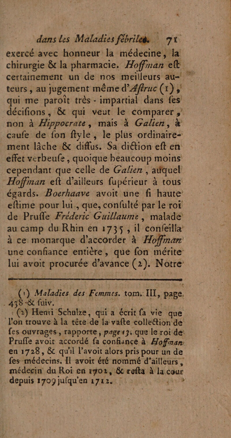 exercé avec honneur la médecine, la chirurgie &amp; la pharmacie. Hoffman ett — certainement un de nos meilleurs au 7 teurs , au jugement méme d'Zfffruc (3j qui me paroit trés - impartial dans fes décifions , &amp; qui veut le comparer » non à Zppocrate , mais à Galien, à caufe de fon ftyle, le plus ordinaires ment lâche &amp; diffus. Sa diétion eft en effet verbeufe , quoique beaucoup moins cependant que celle de Galien , adquel Hoffman eft d'ailleurs fupérieur à tous égards. Boerhaave avoit une fi haute eftime pour lui. que, confulté par le rot de Prufle Fréderic Guillaume, malade au camp du Rhin en 17535 , il 'eonieillà à ce monarque d'accorder à Hoffman: une confiance entière, que fon mérite lui avoit procurée d'avance (2). Notre: AP E 1) Maladies des Femmes. tom, III, page 458 *&amp; fuiv. : (2) Henri Schale, qui a écrit fa vie que . l'on trouve à la têce de la vafte colle&amp;ion de fes ouvrages, rapporte, page 3 que le roi de: Pruffe avoit accordé fa confiance à Hoffman. . en 1728 , &amp; qu'il l'avoit alors | pris pour un de fes médecins. Il avoit été nommé d ailleurs , médecin du Roi en rg02, &amp; refta à la cour depuis 1709 jufqu'en 1712. j'en