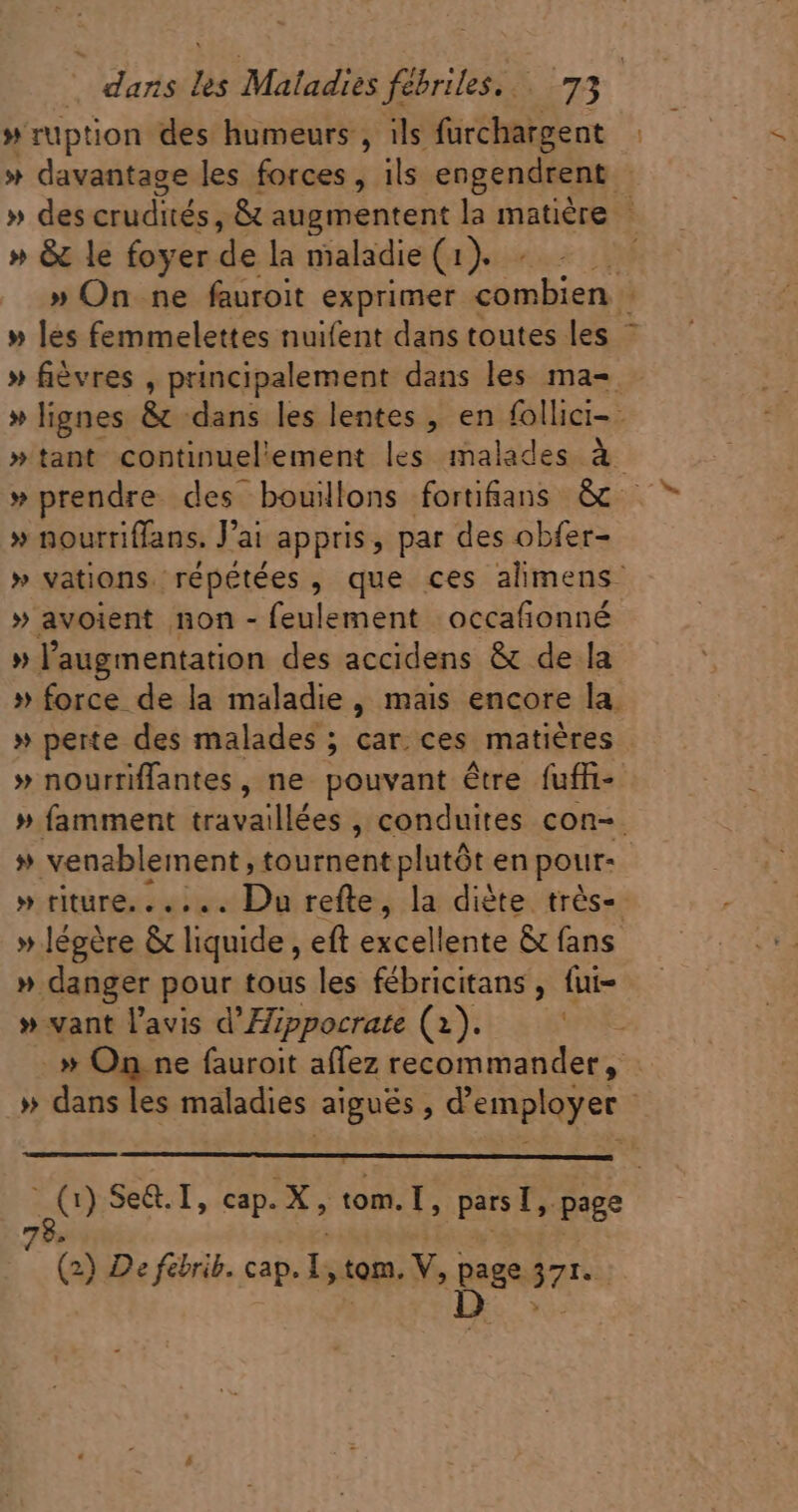 # ruption des humeurs , ils furchargent » davantage les forces, ils engendrent » des crudités, &amp; augmentent la matière » &amp; le foyer de la maladie (usn » » On ne fauroit exprimer us : » les femmelettes nuifent dans toutes les | » fièvres , principalement dans les ma- » lignes &amp; dans les lentes , en follici- ; »tant continuel'ement les malades à » prendre des bouillons forti&amp;ans &amp; » nourriffans. J'ai appris, par des obfer- » vations. répétées , que ces alimens- » avoient non - feulement occafionné » l'augmentation des accidens &amp; de la » force de la maladie, mais encore la. » perte des malades ; car. ces matières » nourriffantes, ne pouvant être fuffi-- » famment travaillées , conduites con- » venablement, tournent plutót en pour- | » riture.. .... Du refte, la diète trés-- » légère &amp; liquide , eft excellente &amp; fans » danger pour tous les fébricitans, fui- » vant l'avis d' Hippocrate (1). _» On ne fauroit aflez recommander, .» dans les maladies aiguës, d'employer | zt ) Se&amp;. I, cap. X, da pn page 7 (2) De febrib. cap. I, tom, V, page. 371 | D