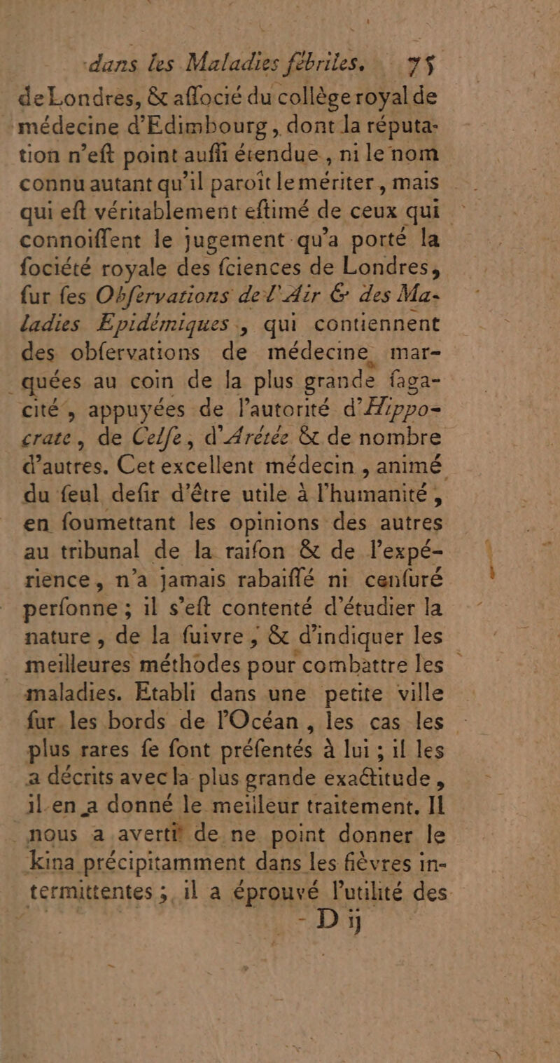 deLondres, &amp; affocié du collège royal de médecine d'Edimbourg , dont la réputa: tion n'eft point auffi éeendue , ni le nom connoiffent le jugement qu'a porté la fociété royale des fciences de Londres, fur fes Obfervarions ded'Azr &amp; des Ma- ladies Epidémiques , qui contiennent des obfervations de médecine, mar- . quées au coin de la plus grande faga- cité, appuyées de l'autorité d'Eppo- crate , de Celfe , d Arétéz &amp; de nombre du feul defir d'étre utile à l'humidité s en foumettant les opinions des autres au tribunal de la raifon &amp; de l'expé- rience, n'a Jamais rabaiffé nt cenfuré perfonne ; il s'eft contenté d'étudier la nature , de la fuivre | &amp; d'indiquer les maladies. Etabli dans une petite ville plus rares fe font préfentés à lui ; il les a décrits avec la plus grande exa&amp;titude , il-en a donné le meilleur traitement, Il .nous a averti! de ne point donner le kina précipitamment dans les fièvres in- -Dij apu