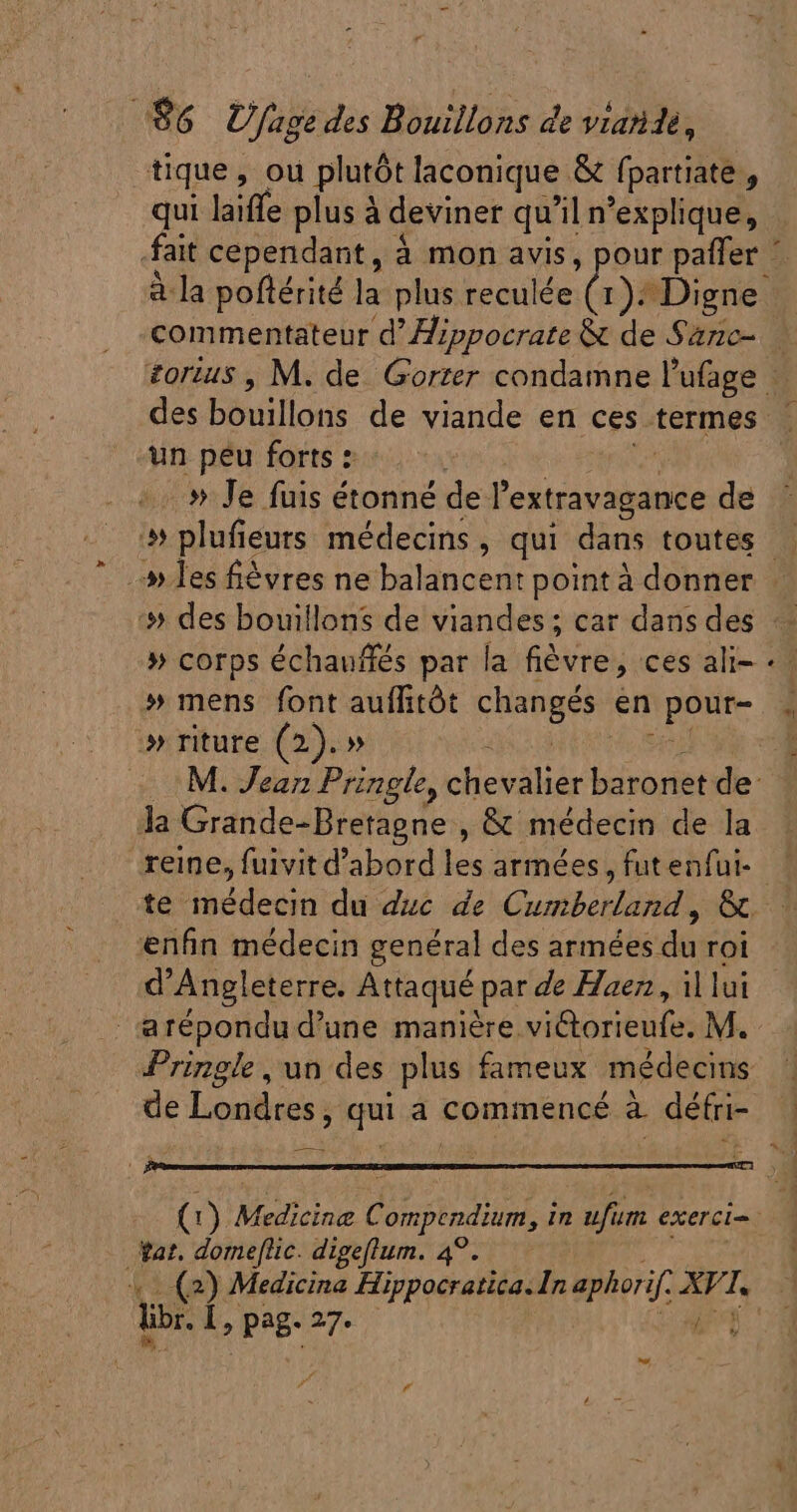 | $6 U fage des Bouillons de viatidé, tique, ou plutôt laconique &amp; fpartiate , qui laiffe plus à deviner qu'il n'explique, à la poftérité la plus reculée (1). Digne commentateur d' Zippocrate &amp; de Sanc- un peu forts : ..» Je fuis étonné de T extravagance de » les fiévres ne balancent point à donner :» des bouillons de viandes ; car dans des » corps échauffés par la fiévre, ces ali- » mens font auffitót hid en pour » riture (2).» : M. Jean Pringle, pheedlas baronet de: Ja Grande-Bretagne , &amp; médecin de la te médecin du duc de Gub oi ,« enfin médecin genéral des armées du roi d'Angleterre. Attaqué par de Haez , il lui &amp;répondu d'une manière viétorieufe. M. Pringie, un des plus fameux médecins de Londres, qui a commencé à défri- at. domef[lic. digeflum. 4°. lip. Í Lb Page 27. À