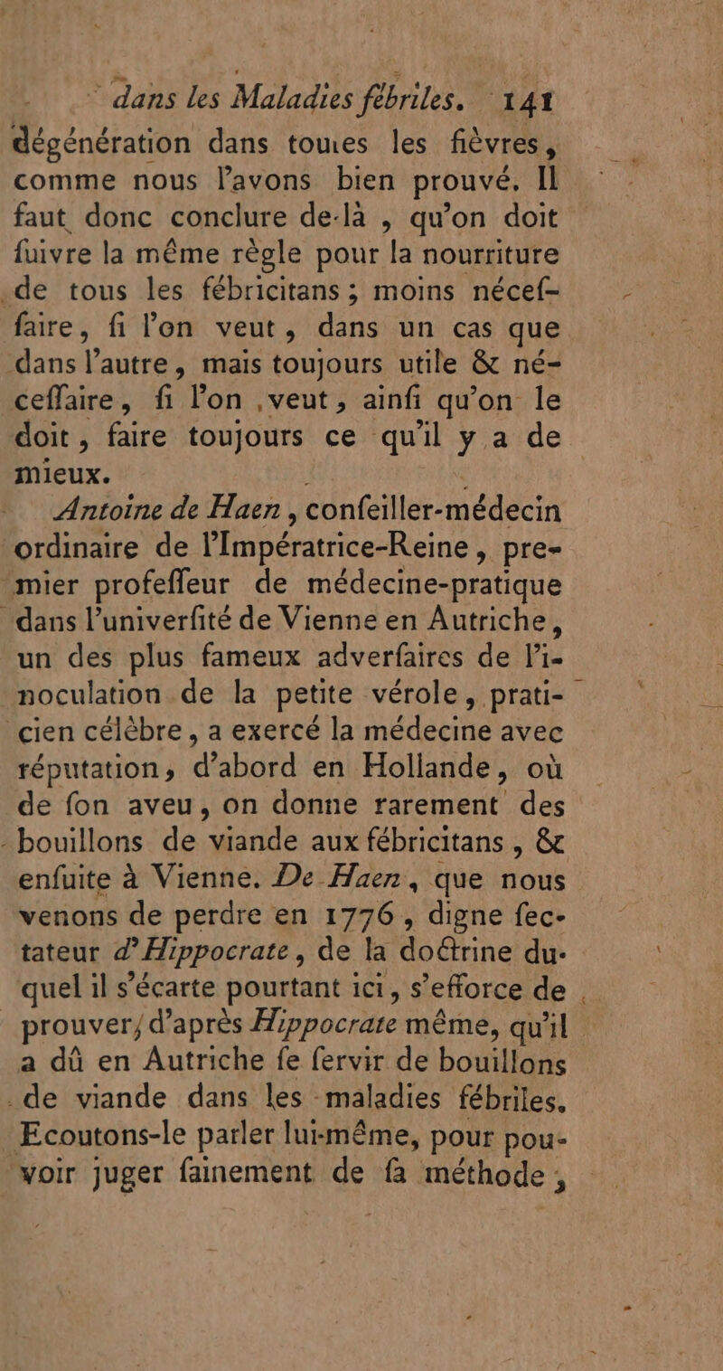 dégénération dans tomes les fièvres, comme nous l'avons bien prouvé, Il faut donc conclure de-là , qu'on doit fuivre la méme règle pour la nourriture .de tous les fébricitans ; moins nécef- fare, fi l'en veut, dans un cas que dans l'autre, mais toujours utile &amp; né- ceffaire, fi l'on ,veut, ainfi qu'on le doit, faire toujours ce qu'il y.a de mieux. | Antoine de Haen , confeiller-médecin ordinaire de l'Impératrice-Reine , pre- mier profeffeur de médecine-pratique dans l'univerfité de Vienne en Autriche, un des plus fameux adverfaires de l'i- noculation de la petite vérole, prati- - cien célèbre , a exercé la médecine avec réputation, d'abord en Hollande, où de fon aveu, on donne rarement des - bouillons. de viande aux fébricitans , &amp; enfuite à Vienne. De Haez , que nous venons de perdre en 1776 , digne fec- tateur Z' Hippocrate , de la do&amp;rine du. quel il s'écarte pourtant ici, s'efforce de prouver; d’après Hippocrate méme, qu'il a dà en Autriche fe fervir de bouillons .de viande dans les maladies fébriles. Ecoutons-le parler luizméme, pour pou- ‘voir juger fainement de fà méthode,