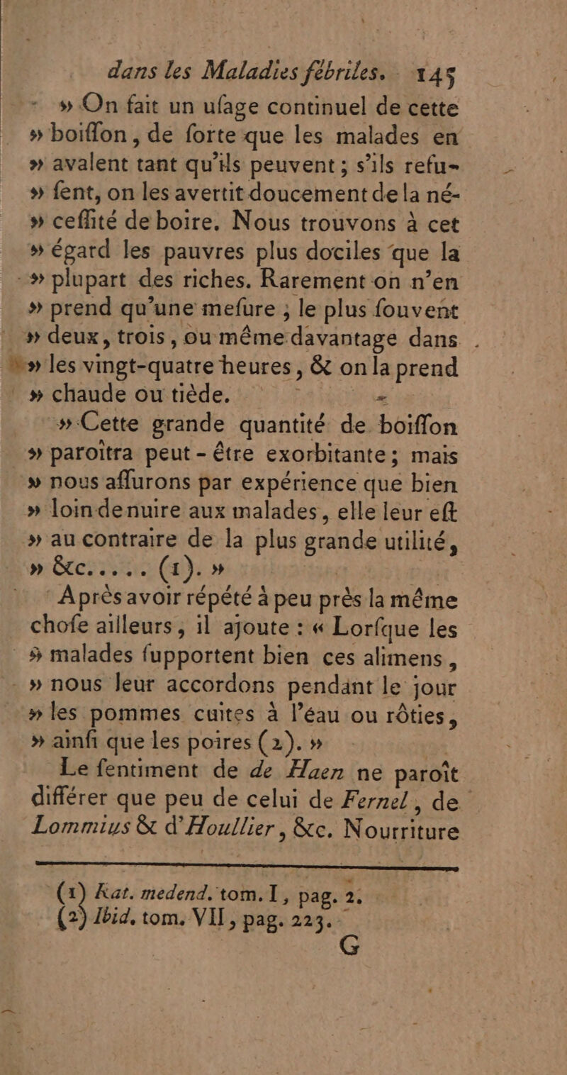 » On fait un ufage continuel de cette » boiffon, de forte que les malades en » avalent tant qu'ils peuvent ; s'ils refu- » fent, on les avertit doucement dela né- » ceffité de boire. Nous trouvons à cet » égatd les pauvres plus dociles que la -# plupart des riches. Rarement on n'en » prend qu'une mefure ; le plus fouvent » deux, trois, ou méme davantage dans . ^» les vingt-quatre heures, &amp; on la prend .» chaude ou tiède. = » Cette grande quantité de boiffon # paroitra peut - être exorbitante; mais » nous affurons par expérience que bien » loindenuire aux malades, elle leur eft » au contraire de la plus grande utilité, » Gc... (1). » | TM —— ' Aprésavoir répété à peu prés la même chofe ailleurs, 1l ajoute : « Lorfque les _$ malades fupportent bien ces alimens, . » nous leur accordons pendant le jour » les pommes cuites à l'éau ou rôties, » ainfi que les poires (2). » 31 Le fentiment de de Haez ne paroît différer que peu de celui de Fernel, de Lommius &amp; d' Houllier , &amp;c. Nourriture (x) Kat. medend. tom. T , pag. 2. (2) lbid. tom. VIT, pag. 223. — G