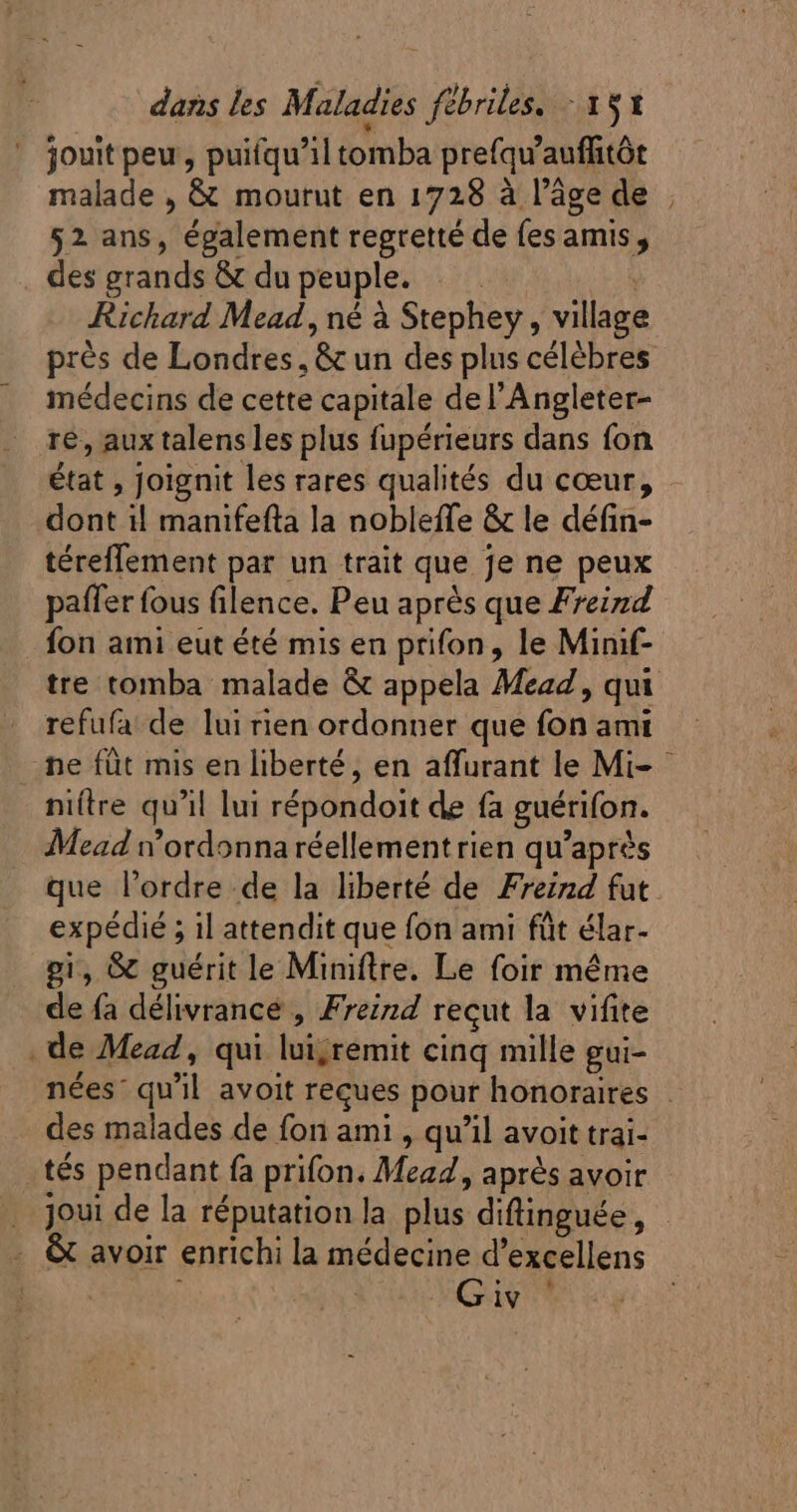 jouit peu , puifqu'il tomba prefqu'auffitót malade , &amp; mourut en 1728 à l’âge de 52 ans, également regretté de fes amis , des grands &amp; du peuple. . . | Richard Mead , né à Stephey , village médecins de cette capitale de l'Angleter- ré, aux talens les plus fupérieurs dans fon état , Joignit les rares qualités du cœur, dont il manifefta la nobleffe &amp; le défin- téreffement par un trait que je ne peux \ RS paffer fous filence. Peu après que Freizd fon ami eut été mis en prifon, le Minif- refufa de lui rien ordonner que fon ami ES niftre qu'il lui répondoit de fa guérifon. Mead n’ordonna réellement rien qu'aprés que l'ordre.de la liberté de Freizd fut expédié ; il attendit que fon ami fût élar- gi, &amp; guérit le Miniftrre. Le foir méme de fa délivrance , Freind reçut la vifite . de Mead , qui lui;remit cinq mille gui- des malades de fon ami , qu’il avoit trai- tés pendant fa prifon. Mead, après avoir . &amp; avoir enrichi la médecine d'excellens Guy '