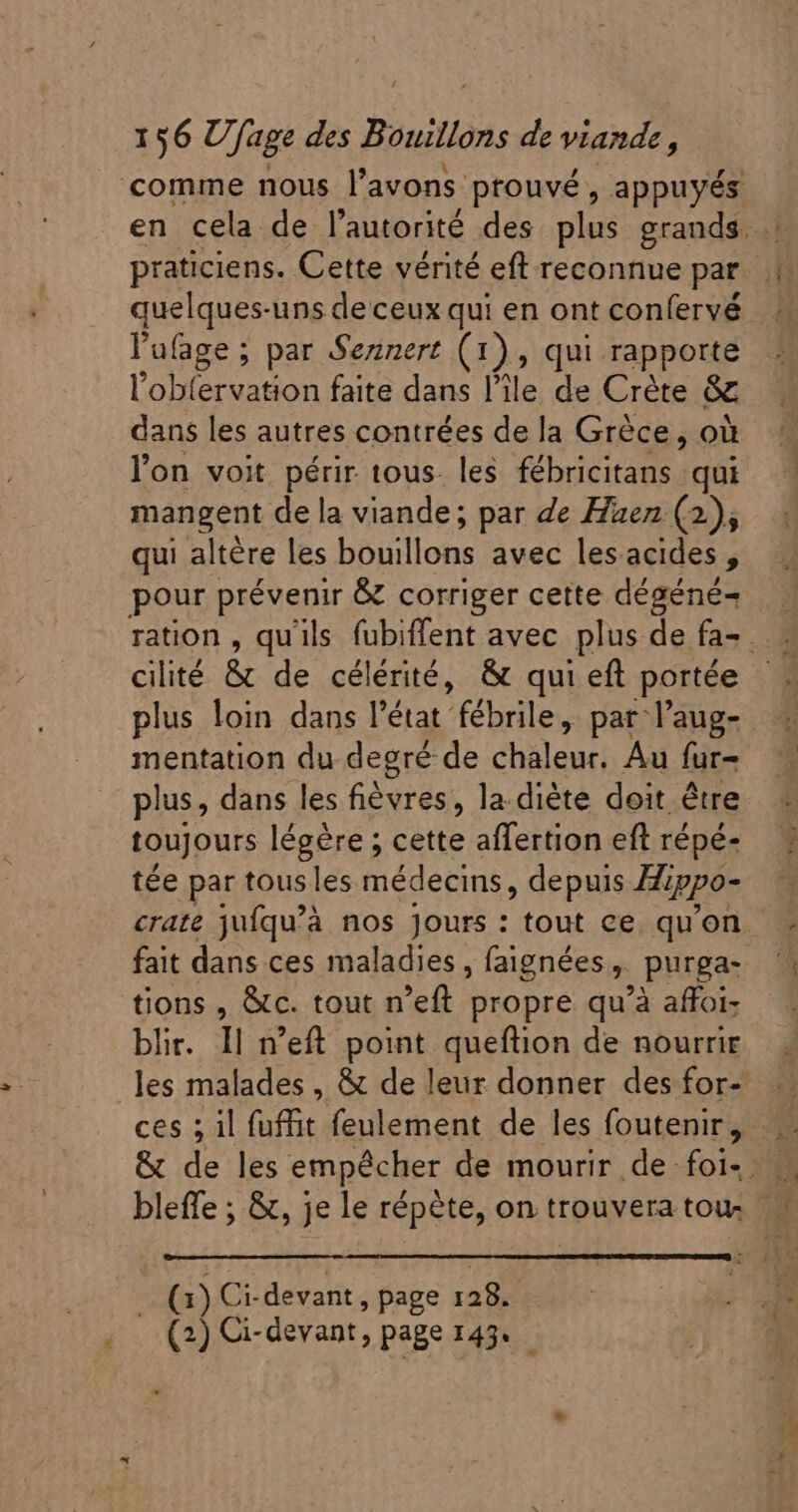 4 pigiciens Cette vérité eft reconnue par... quelques-uns deceux qui en ont confervé l'ufage ; par Sennert (1 2» qui rapporte l'obfervation faite dans l'ile, de Crète &amp; dans les autres contrées de la Grèce, où l'on voit périr tous. les fébricitans qui mangent de la viande; par de Huen (2), qui altère les Hé illons avec lesacides, pour prévenir &amp; corriger cette dégéné- ration , qu'ils fubiffent avec plus de fa= . cilité &amp; de célérité, &amp; qui eft portée plus loin dans l'état fébrile, par l’aug- mentation du degré de chaleur. Au fur- plus, dans les fiévres, la.diéte doit être toujours légére ; cette affertion eft répé- tée par tous les médecins, depuis Hippo- crate jufqu'à nos Jours : tout ce qu'on. fait dans ces maladies, faignées , purga- tions , &amp;c. tout n'eft propre qu'à affoi- ces ; il fuffit feulement de les foutenir, - &amp; de les empêcher de mourir de foi». | bleffe ; &amp;, je le répète, on trouvera tou. — (1) Ci-devant, page 128.