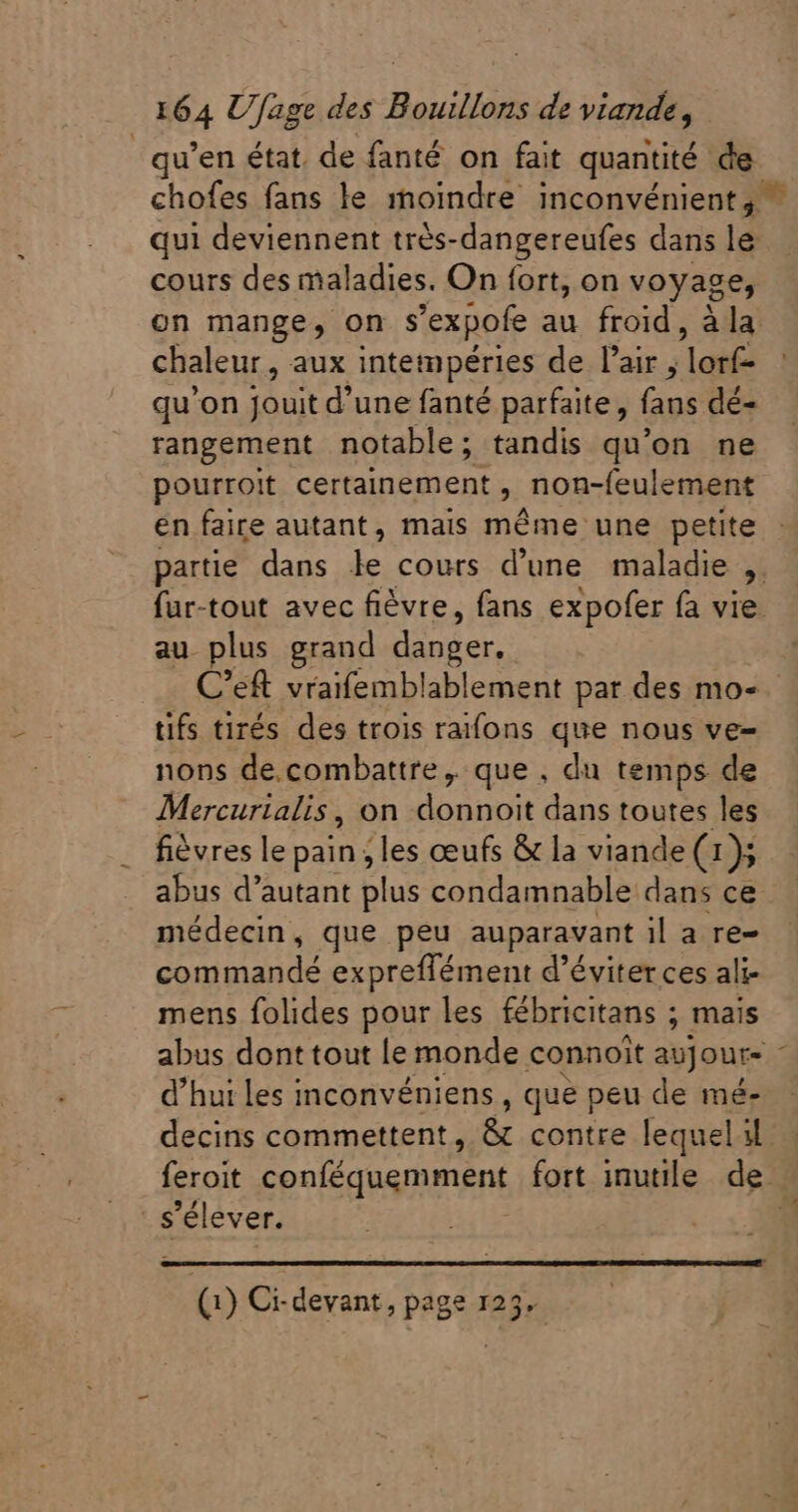 | qu'en état. de fanté on fait quantité de cours des maladies. On fort, on voyage, on mange, on s'expofe au froid , à la chaleur, aux intempéries de l'air , lorf- qu'on jouit d'une fanté parfaite, CE dé- rangement notable; tandis qu'on ne pourroit certainement , non-feulement en faire autant, mais même une petite ads au. plus grand Qnder C'eft vraifemblablement par des mo- tifs tirés des trois raifons que nous ve- nons de.combattre, que , du temps de Mercurialis , on donnoit dans toutes les fièvres le pain les œufs &amp; la viande (1 » abus d’autant plus condamnable dans ce médecin, que peu auparavant il a re- commandé expreffément d'éviter ces ali- mens folides pour les fébricitans ; mais abus dont tout le monde connoit avJoure d'hui les inconvéniens , que peu de mé- s'élever.