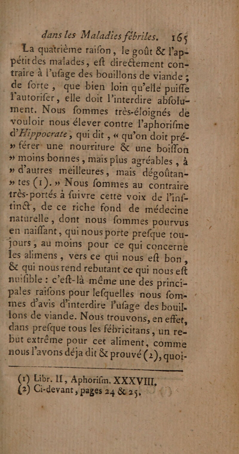 |. La quatrième raifon, le goût &amp; l'ap- pétitdes malades, eft directement con: traire à l'ufage des bouillons de viande 5 . de forte, que bien loin qu'elle puiffe l'autorifer, elle doit l'interdire abfolu- - ment. Nous fommes trés-éloignés de vouloir nous élever contre l'aphorifme d'Eippocrate , qui dit , « qu'on doit pré- » férer une nourriture &amp; une boiffon » moins bonnes , mais plus agréables , À » d'autres meilleures, mais dégoütan- » tes (1). » Nous fommes au contraire . tr6s- portés à fuivre cette voix de l'inf- tin&amp;, de ce riche fond de médecine naturelle, dont nous fommes pourvus en naiffant , qui nous porte prefque tou- Jours, au moins pour ce qui concerne les alimens , vers ce qui nous eft bon, &amp; qui nousrend rebutant ce qui nous eft nuifible : c'eft-là même une des princi- pales raifons pour lefquelles nous fom- mes d'avis d'interdire l'ufage des bouil- lons de viande. Nous trouvons, en effet, dans prefque tous les fébricitans un re- but extréme pour cet aliment, comme nous l'avons déja dit &amp; prouvé (2), quoi- ; PA MUR EE i. uM (1) Libr. I, Aphorifm. XXXVIIL — (2) Ci-devant , pages 24 6825175 €):