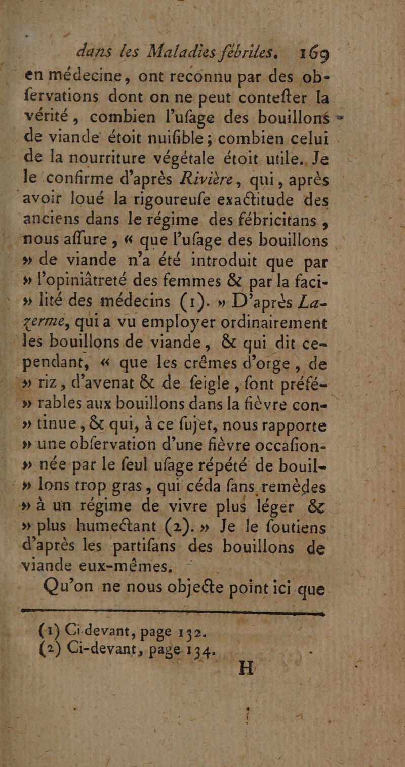 en médecine, ont reconnu par des ob- fervations dont on ne peut contefter la vérité, combien l'ufage des bouillon * , de viande étoit nuifible ; combien celui . de la nourriture végétale étoit utile.. Je le confirme d’après Rivière, qui, après avoir loué la rigoureufe exactitude des anciens dans le régime des fébricitans , - mous aflure , « que l'ufage des bouillons » de viande n'a été introduit que par » l'opiniátreté des femmes &amp; par la faci- : » lité des médecins (1). » D’après La- - germe, qui a vu employer ordinairement les bouillons de viande, &amp; qui dit ce- pendant, « que les crêmes d'orge , de | ^» riz , d'avenat &amp; de feigle , font préfé- — » rables aux bouillons dans la fièvre con- » tinue ; &amp; qui, à ce fujet, nous rapporte - »une obfervation d'une fièvre occafion- - » née par le feul ufage répété de bouil- # lons trop gras, qui céda fans remèdes »à un régime de vivre plus léger &amp; » plus humectant (2). » Je le foutiens d’après les partifans des bouillons de viande eux-mêmes, ^ . ipe Qu'on ne nous obje&amp;te point ici que (1) Ci devant, page 132. i : (2) Ci-devant, page 134. ex