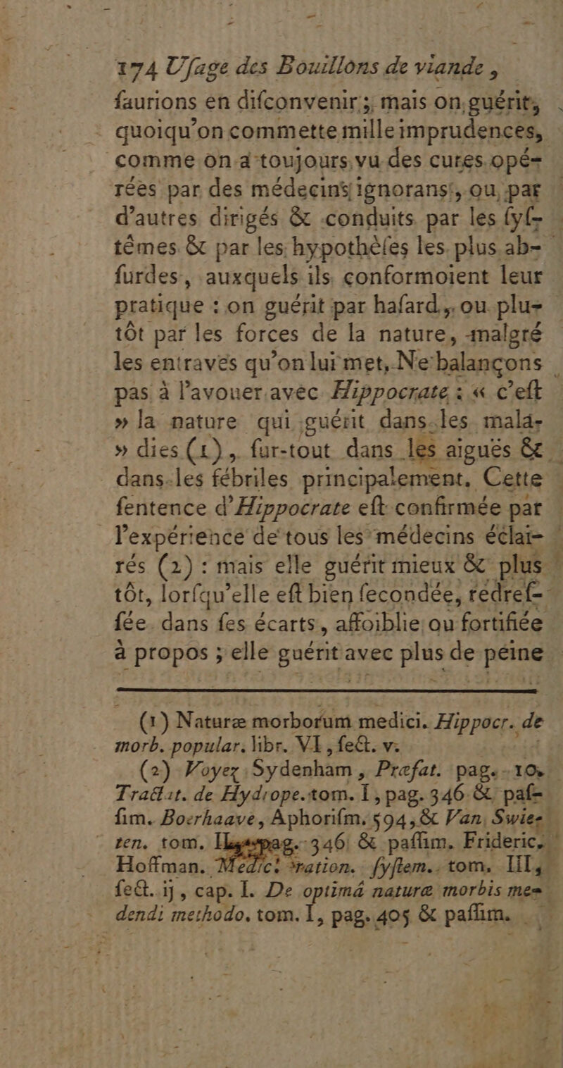 faurions en difconvenir;;; mais on.guérit, comme on d toujours; vu des cures.opé= rées par des médecins/ignorans!:, ou, par d'autres dirigés &amp; .conduits. par les (y(- furdes, auxquels ils conformoient leur pratique : on guérit par hafard.,. ou. plu- tót par les forces de la nature, -malgré pas à l'avouer avec Hippocrate i « c'eft »la nature qui guérit dans.les malä- fentence d’Hippocrate eft confirmée par d HA fes écarts, affoiblie. ou fortifiée e ) Naturæ morborum medici. Hippocr. de morb. popular. ibr. VI , fe&amp;. v. Tratlit. de Hydrope.tom. ia pag.346 &amp; paf- fim. Boerhaave, Aphorifm. 5945&amp; Van, Swiee. - zen. tom. T age 346: &amp; paffim. Frideric, Hoffman. | edic: ration. fyflem.. tom, lil, fe&amp;t.i] , cap. L De optimá nature morbis mes, dendi methodo, tom. 1, pag. des &amp; paffim. ». cr