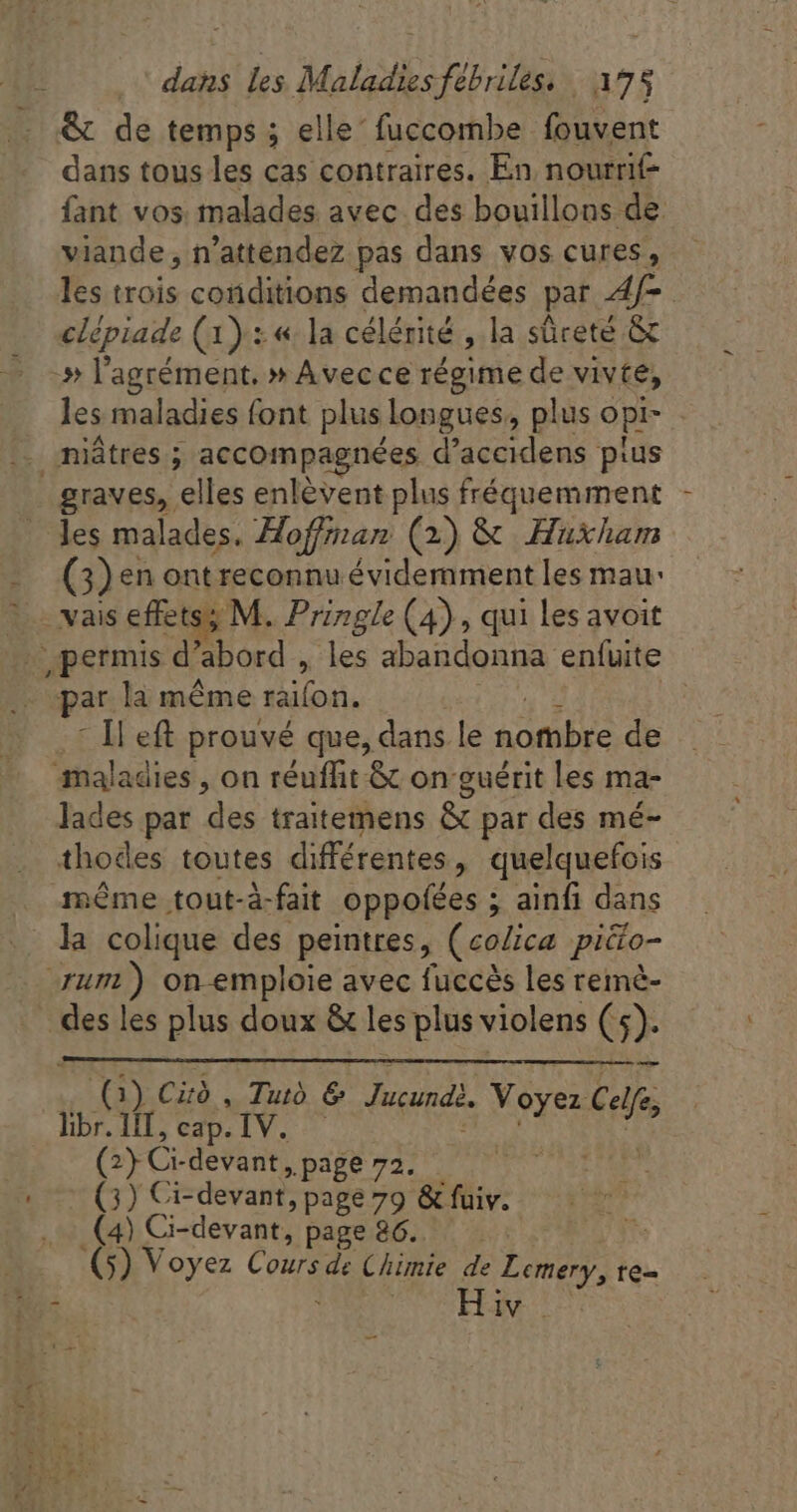 . &amp; de temps ; elle fuccombe fouvent dans tous les cas contraires. En nourrit fant vos. malades avec des bouillons de viande, n'attendez pas dans vos cures, les trois conditions demandées par Af- : clépiade (1) : «la célérité , la sûreté &amp; -» l'agrément. » Avecce végittie de vivte, les maladies font plus longues, plus opi- | | miátres ; accompagnées d'accidens ptus - graves, elles enlévent plus fréquemment les malades. Hoffman (2) &amp; Huxham (3) en ont reconnu évidemment les mau: - vais effets M. Pringle (4), qui les avoit petis d abord , les abandonna enfuite par la méme on. | Il eft prouvé que, dans le nombre de maladies, on réuffit &amp; on guérit les ma- lades par des traitemens &amp; par des mé- thodes toutes différentes, quelquefois même tout-à-fait oppofées ; ainfi dans la colique des peintres, (colica piéto- umi) on-emploie avec fuccès les remmè- des les plus doux &amp; les plus violens CG) 1) Cird , Tuto e Jucund). Voyez libr. not cap. IV. s Gf Nei CE devant, page 72. (3) Ci-devant, page 79 &amp; fuiv. (4) Ci-devant, page 86. (5) Voyez Cours de Chimie de Lemery, te- -—-