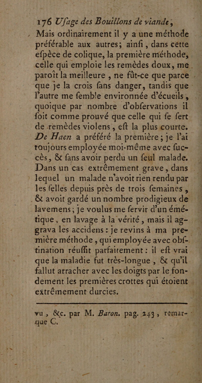 Mais ordinairement il y a une méthode préférable aux autres; ainfi , dans cette efpèce de colique, la première méthode, paroit la meilleure , ne füt-ce que parce l'autre me femb!e environnée d'écueils , quoique par nombre d'obfervations il foit comme prouvé que celle qui fe fert toujours employée moi-même avec fuc- cès, &amp; fans avoir perdu un feul malade. Dans un cas extrêmement grave, dans ' lequel un malade n'avoit rien rendu par les felles depuis près de trois femaines , lavemens; je voulus me fervir d'un émé- tique, en lavage à la vérité, mais 1l ag- tination réuffit parfaitement : il. eft vrai : . X rs que la maladie fut trés-longue , &amp; qu'il fallut arracher avec les doigts par le fon- 4 extrêmement durcies. que C.