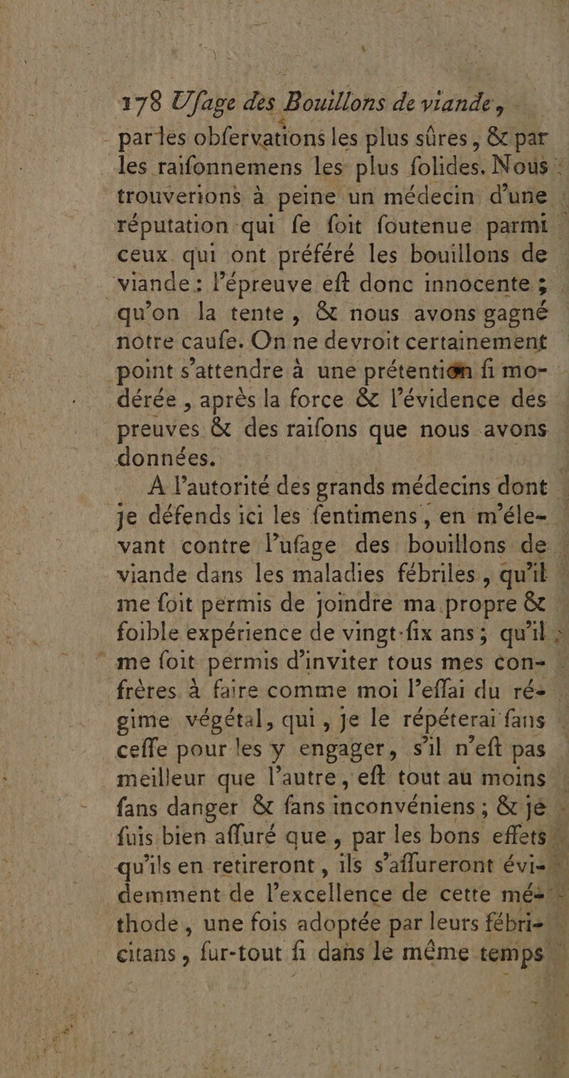 . parles obfervations les plus süres, &amp; par les raifonnemens les plus jolis Nous : trouverions à peine un médecin d'une . réputation qui fe foit foutenue parmi - ceux qui ont préféré les bouillons de viande : l'épreuve eft donc innocente ; P. qu'on la tente, &amp; nous avons gagné notre caufe. On ne devroit certainement point s'attendre à une prétentión fi mo- _dérée , aprés la force &amp; l'évidence des preuves &amp; des raifons que nous avons données. A l'autorité des grands médecins dont | je défends ici les fentimens, en m'éle- ' vant contre l'ufage des bouillons de: 3 viande dans les maladies fébriles , qu'il | me foit permis de joindre ma propre &amp; | foible expérience de vingt-fix ans; qu'il à me foit permis d'inviter tous mes con- - frères. à faire comme moi l’effai du ré- gime végétal, qui , Je le répéterai fans ceffe pour les y engager, s'il n'eft pas meilleur que l'autre, eff tout au moins fans danger &amp; fans inconvéniens ; &amp; je» fuis bien affuré que, par les bons effets v qu ls en retireront , ils s'affureront évis demment de l'excellence de cette mé- 4 thode , une fois adoptée par leurs fébris — citans , fur-tout fi dans le même temps -