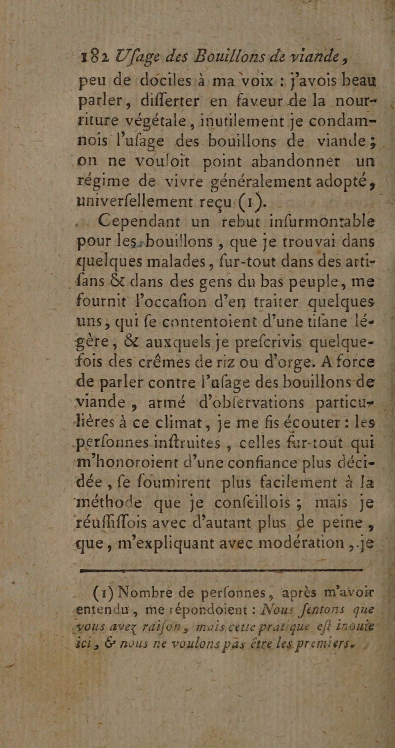 riture végétale, inutilement je condam- on ne vouloit point abandonner un. régime de. vivre généralement adopté, univerfellement recu.(1). ? . Cependant un rebut infurmontable pour lessbouillons , que je trouvai dans quelques malades, fur-tout dans des arti- fans &amp; dans des gens du bas peuple, me fournit l'occafion d'en traiter. quelques uns ; qui fe contentoient d'une tifane lé- gère, &amp; auxquels) Je prefcrivis qe fois des crêmes de riz ou d'orge. A force de parler contre l'u(age des bouillons-de E perfounes ZU , celles fur-tout qui .'dée , fe foumirent plus facilement à la méthode que je confeilois ; mais je gue m expliquant avec modération ;- HS — (1) Nombre de perfonnes, aprés m'avoir entendu, me répondoient : Nous fentons que (vous avez raifon , mais cette pratique ejt Lnouie d. ET Mec T m. MP WS &amp; DN