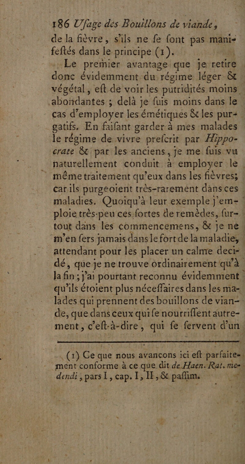 de la fièvre, s'ils ne fe font pas manis feftés dans le principe (1). ET Le premier avantage. que je retire donc évidemment du régime léger &amp; | végétal, eft. de voir les putridités moins - aboidantes ; j; delà j Je fuis moins dans le - cas d'employer les: émétiques &amp;les pur» . gatifs, En faifant garder.à mes malades le régime de vivre prefcrit par Hippo- crate &amp; par les anciens, je me. fuis vu naturellement conduit à employer le |  mémetraitement qu'eux dans les fiévres; car ils purgeoient très-rarement dàns ces | maladies. Quoiqu'à leur exemple j'em- ' ploie trés-peu ces fortes de remèdes, fur- tout dans les commencemens, &amp; je ne. m'en fers j Jamais danslefortde la ral | dé, que je ne trouve ordinairement qu'à. Ja és ;] ai pourtant reconnu évidemment : qu'ils étoient plus néceffaires dans les ma- lades qui prennent des bouillons de vian-- de, que dans ceux quife nourriffent autre- ment , c'eft- à-dire ; À qui fe fervent d'un. .Q) Ce que nous avancons ici eft- parfaites. ment conforme à ce que dit de Aaen. Rat. res : dendi , dsl, cap. I; ü er in ri T