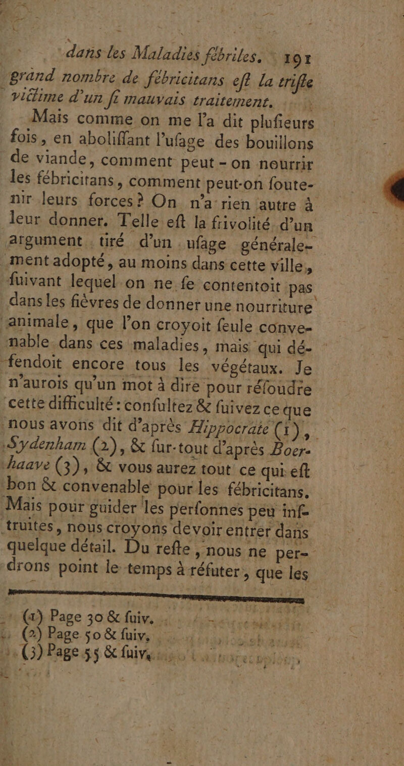 2 ; x fe E - m dans les Maladies fébriles. * 191 grand nombre de fébricitans ef la trifle victime d'un ft mauvais traitement. | Mais comme on me l'a dit plufieurs : - fois, en aboliffant l’'ufage des bouillons de viande, comment peut - on nourrir les fébricitans, comment peut-on foute- nir leurs forces? On n'a: rien autre à leur donner. Telle eft la fivolité d'un argument tiré d'un. ufage générale- | ment adopté, au moins dans cette ville, fuivant lequel on ne fe contentoit pas. dans les fiévres de donner une nourriture animale, que l'on croyoit feule conve- mable dans ces maladies, mais qui dé- : ‘fendoit encore tous les végétaux. Je n'aurois qu'un mot à dire pour réfoudre cette difficulté : confultez &amp; fuivez ce que , nous avons dit d’après Hippocrate (1), Sydenham (2), &amp; fur-tout d’après Boer- Mhaave (3), &amp; vous aurez tout ce qui. eft bon &amp; convenable pour les fébricitans. Maïs pour guider les perfonnes peu inf truites , nous croyons devoir entrer dans quelque détail. Du refte , nous ne per-- drons point le temps à réfuter , que les 1 (a9 Page 30.Gcfuiv, i hé nus Hs e (2) Page so &amp; fuiv, |. AI PNTRENE VOPRPE SRE, ij . (3) Page 55 &amp; fuiv, iéo ia: res pbs