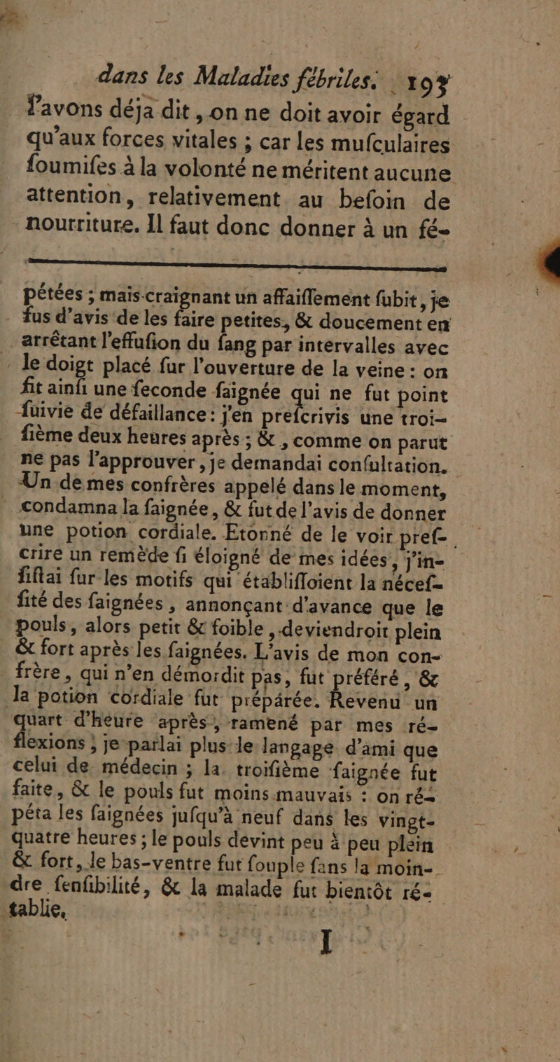 Tavons déja dit , on ne doit avoir égard qu'aux forces vitales ; car les mufculaires foumifes àla volonté ne méritent aucune. attention, relativement. au befoin de - nourriture. Il faut donc donner à un fé- —————— pétées ; mais. craignant un affaiffement fübit je - fus d'avis de les Be petites, &amp; doucement en . arrétant l'effufion du fang par intervalles avec - le doigt placé fur l'ouverture de la veine : on fit ainfi une feconde faignée qui ne fut point fuivie de défaillance: j'en péelervis une troi- . fiéme deux heures aprés ; &amp; , comme on parut ne pas l'approuver , je demandai con(ultation. Un de mes confrères appelé dans le moment, » €ondamna la faignée , &amp; fut de l'avis de donner une potion cordiale. Etorné de le voir pref- | crire un remède fi éloigné de mes idées ;]in- fiflai fur les motifs qui établiffoient la nécef- fité des faignées , annonçant d'avance que le pouls, alors petit &amp; foible , deviendroit plein . &amp; fort après les faignées. L'avis de mon con- frère, qui n'en démordit pas, fut préféré , &amp; la potion coïdiale fut prépárée. Revenu un uart d'heure après, ramené par mes ré- a &gt; Je parlai plus le langage d'ami que celui de. médecin ; la. troifième faignée fut faite, &amp; le pouls fut moins mauvais : on rés péta les faignées jufqu'à neuf dans les vingt- quatre heures; le pouls devint peu à peu plein &amp; fort, le bas-ventre fut fouple fans la moin-. dre fenfibilité, &amp; la malade fut bientôt ré--