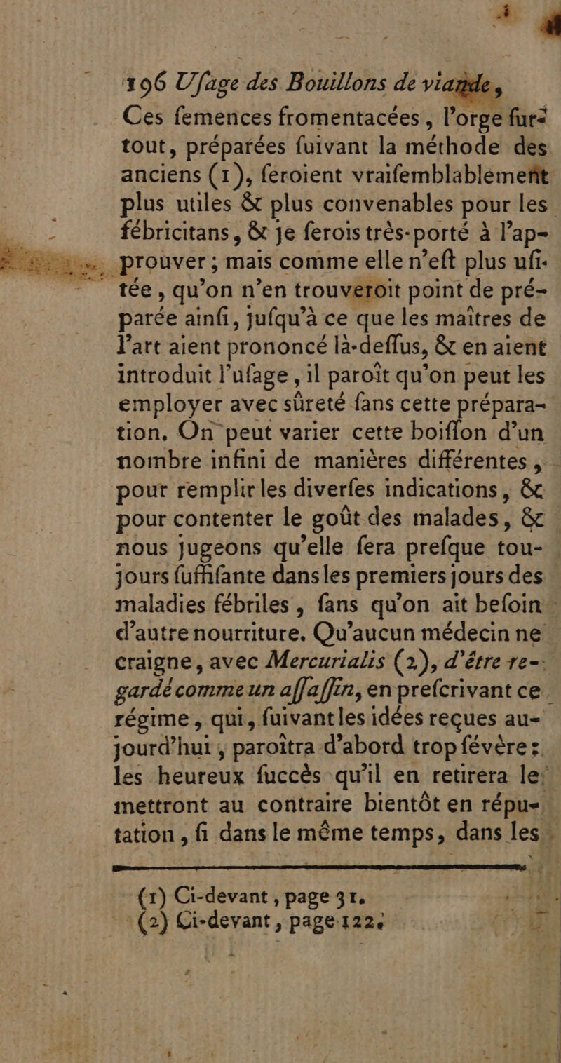 _ 196 U, age des Bouillons de viag Ces femences fromentacées, lc orge fur- tout, préparées fuivant la méthode des anciens (1), feroient vraifemblablémenñt plus utiles &amp; plus convenables pour les | E fébricitans , &amp; Je ferois trés- porté à l'ap- Edere. . prouver ; mais comme elle n'eft plus ufi . - . fée, qu'on n'en trouveroit point« de pré- parée ainfi, jufqu’à ce que les maîtres de l’art aient prononcé l2-deffus, &amp; en aient introduit l'ufage , il paroit qu'on peut les employer avec sûreté fans cette prépara-- tion, On peut varier cette boiffon d'un nombre infini de manières différentes , pour remplir les diverfes indications, &amp; pour contenter le goüt des malades, Gc nous jugeons qu'elle fera prefque tou- jours fufhfante dans les premiers jours des maladies fébriles , fans qu'on ait befoin d'autre nourriture. Qu'aucun médecin ne - craigne , avec Mercurialis (2), d'étre re-: gardé comme un affaffin, en prefcrivant ce régime , qui, fuivantles idées reçues au- jourd’hut , paroitra d'abord trop févère:. les heureux fuccés qu'il en retirera le’ mettront au contraire bientôt en répu-. tation , fi dans le même temps, dans les. ; (r) Ci-devant , page 3r. (2) Ci-devant , page. 1226 (UM e