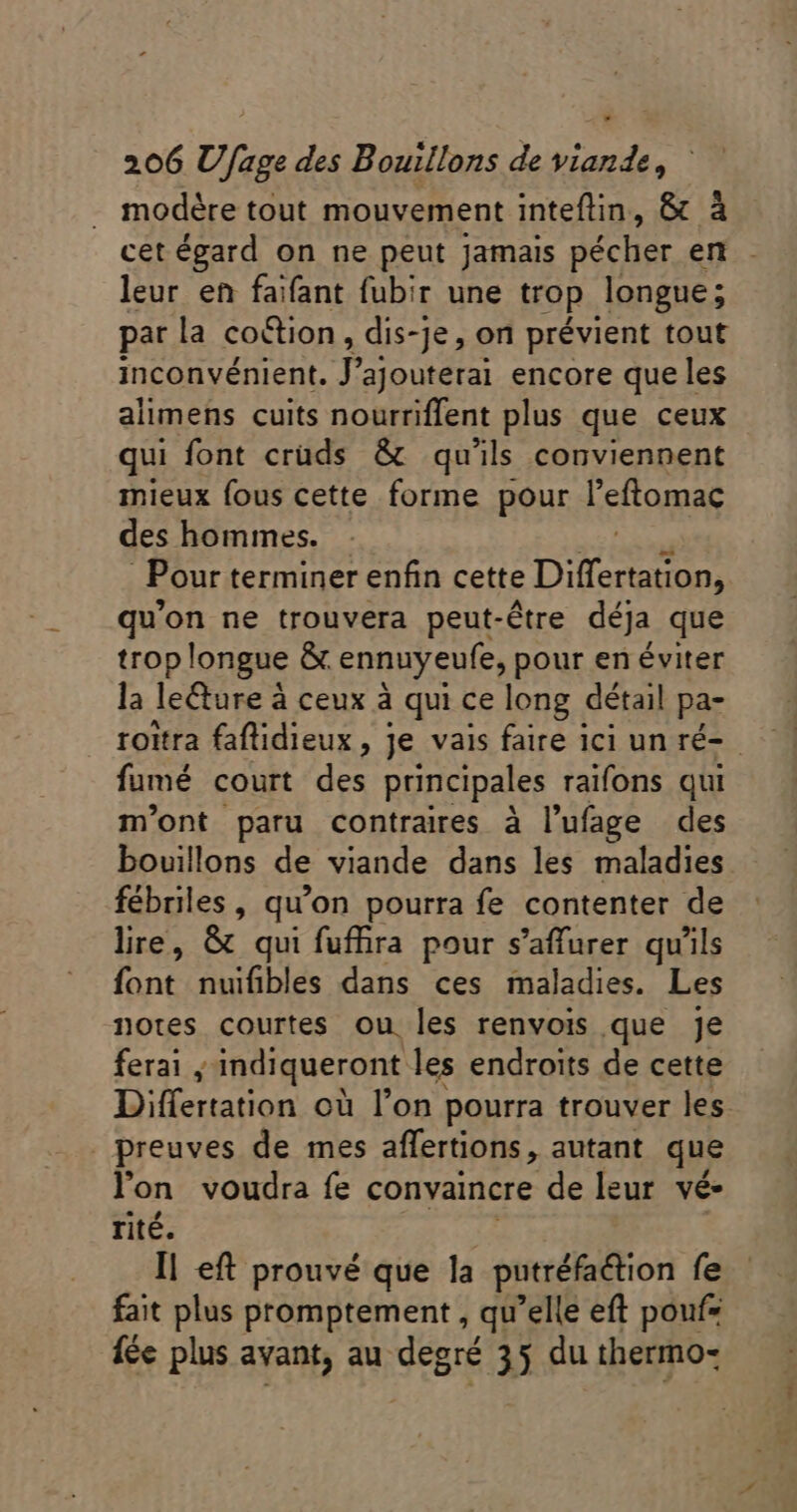 LJ 206 Ufage des Bouillons de viande, modère tout mouvement inteftin, &amp; à cet égard on ne peut jamais pécher en leur en faifant fubir une trop longue; par la coction,, dis-je, on prévient tout inconvénient. J’ajouterai encore que les alimens cuits nourriflent plus que ceux qui font cruds &amp; qu'ils conviennent mieux fous cette forme pour efto des hommes. Pour terminer enfin cette Des qu'on ne trouvera peut-être déja que trop longue &amp;. ennuyeufe, pour en éviter la leëture à à ceux à qui ce long détail pa- roitra faflidieux,, je vais faire ici un ré- fumé court des principales raifons qui m'ont paru contraires à l’ufage des bouillons de viande dans les maladies fébriles, qu'on pourra fe contenter de lire, &amp; qui fufhra pour s'affurer qu'ils lüntcabhlés dans ces milite Les notes courtes ou les renvois que je ferai , indiqueront les endroits de cette Differtation où l'on pourra trouver les preuves de mes affertions, autant. que l'on voudra fe convaincre de leur vé rité. I| eft prouvé que la putréfaétion fe fait plus promptement , qu’elle eft pouf= fée plus avant, au degré 35 du thermo-