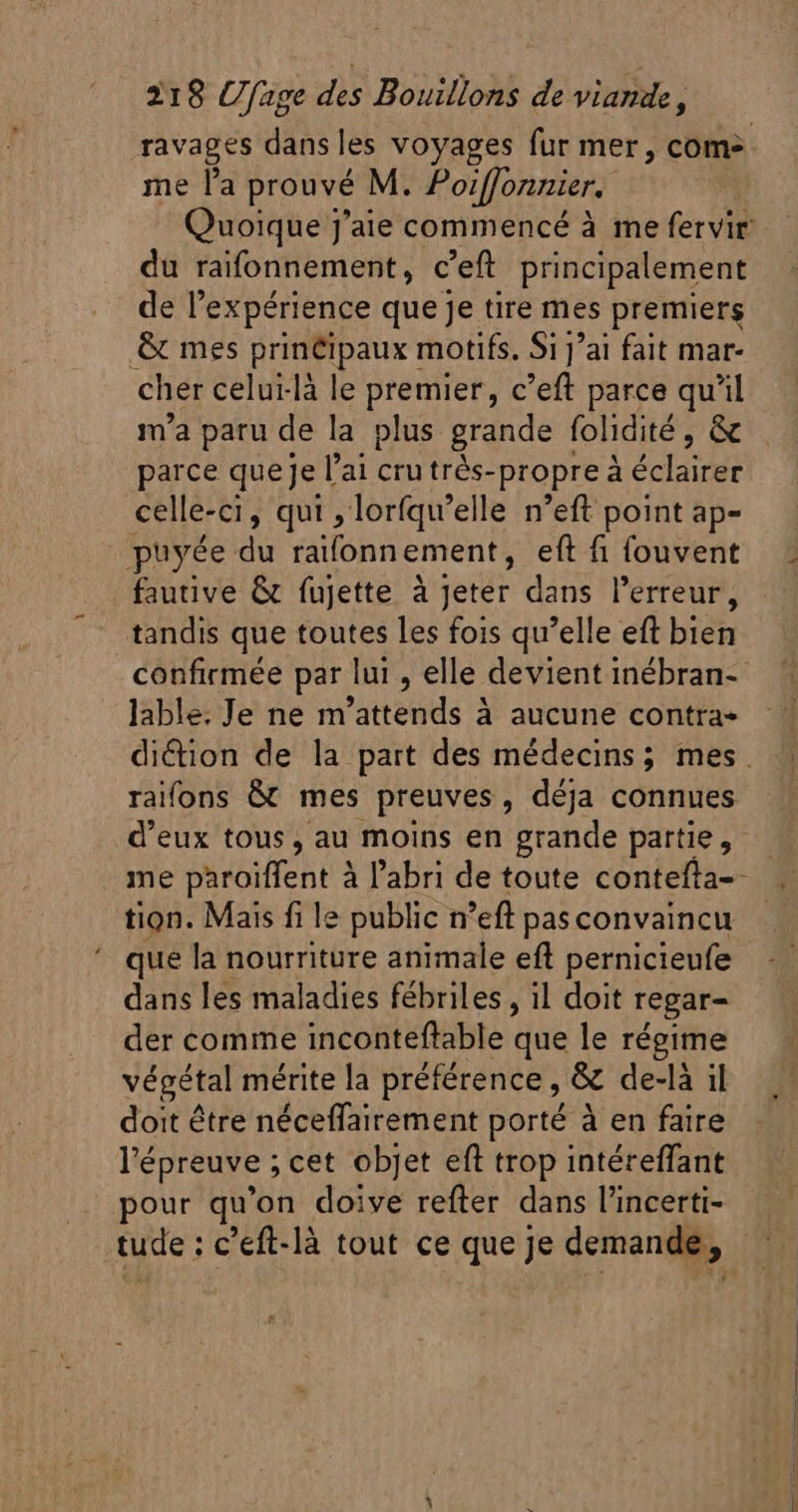 me l'a prouvé M. Poiffonnier. du raifonnement, c'eft principalement de l'expérience que je tire mes premiers &amp; mes principaux motifs, Si j'ai fait mar- cher celui-là le premier, c’eft parce qu'il m'a paru de la plus grande folidité , &amp; parce que Je l'ai cru trés- -propre à étage celle-ci, qui , lorfqu'elle n'eft point ap- puyée du raifonn ement, eft fi fouvent fautive &amp; fujette à Jeter dans l'erreur, tandis que toutes les fois qu'elle eft bien lable. Je ne m tends à à aucune contra» d'eux tous, au moins en erande partie 5 ie, tion. Mais fi le public n 'eft pas convaincu que la nourriture animale eft pernicieufe dans les maladies fébriles , il doit regar- der comme inconteftable que le régime végétal mérite la préférence, &amp; de-là il doit être néceffairement porté à en faire l'épreuve ; cet objet eft trop intéreffant pour qu 'on doive refter dans l'incerti-