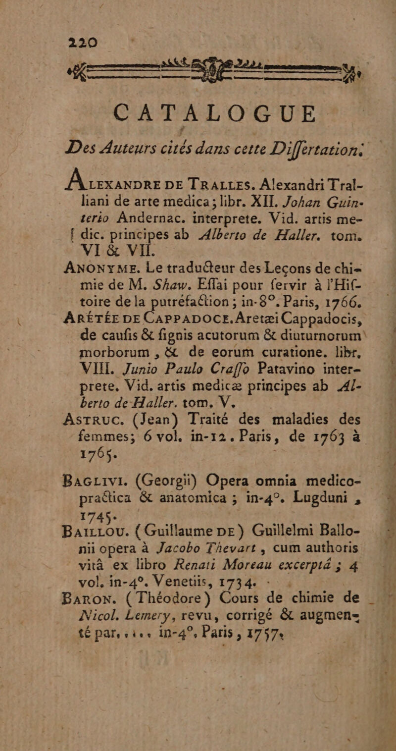 mE CATALOGUE A cexanpre DE TRALLES. Alexandri Tral- liani de arte medica; libr. XII. Johan Guin- terio Andernac. interprete. Vid. artis me- [ dic. principes ab Alberto de Haller. tom. VI &amp; VII. ANONYME. Le traducteur des Lecons de chi- toire dela putréfaétion ; in- 89. Paris, 1766. ARÉTÉE DE CAPPADOCE.Aretzi Cappadocis, de caufis &amp; fignis acutorum &amp; diuturnorum' morborum , &amp; de eorum curatione. libr, VIII. Junio Paulo Craffo Patavino inter- prete. Vid. artis medica principes ab 4/- berto de Haller. tom. V. AsrRuc. (Jean) Traité des maladies des femmes; 6 vol. in-12. Paris, de 1763 à 1765. Bacrivi. (Georgi) Opera omnia medico- practica &amp; anatomica ; in-4°. Lugduni , 1745. aired ( Guillaume DE) Guillelmi Ballo- nii opera à Jacobo T^evart , cum authoris vità ex libro Rezat; Moreau excerptá ; 4 vol. in-4°. Venetiis, 1734. - té par, vies in-4?, Paris 3 1757* A h