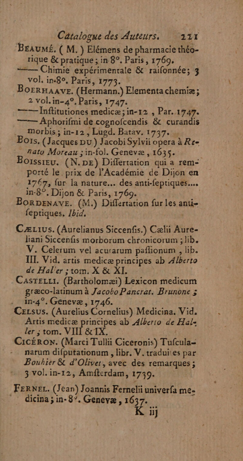 Braumé. ( M. ) Elémens de pharmacie théo- rique &amp; pratique ; in 8°. Paris, 1769. ——— Chimie expérimentale &amp; raifonnée; 3 vol. in-89, Paris, 1773. Bornnaavr. (Hermann.) Elementa chemiz ; 2 vol.in-4?, Paris, 1747. —— Înftitutiones medicae; in-12 , Par. 1747. —-—- Áphorifmi de cognofcendis &amp; curandis .. morbis; in-12 , Lugd. Batav. 17537. Eois. (Jacques pu) Jacobi Sylvii opera à Re- A4to Moreau ; in-fol. Geneve , 1635. Boissieu. (N.px) Differtation qui a rem- porté le. prix de l'Académie de Dijon en 1767, fur la nature... des anti-feptiques.... in-8°, Dijon &amp; Paris, 1769. BoRDENAVE. (M.) Differtation fur les anti- feptiques, /bid, Czr1vs. (Aurelianus Siccenfis.) Cælii Aure- liani Siccenfis morborum chronicorum ; lib. V. Celerum vel acurarum paffionum , lib. TII. Vid. artis medicæ principes ab Alberto de Hal'er ; tom. X &amp; XI. CasrELLI. (Bartholomaei) Lexicon medicum græco-latinum à Jacobo Pancrat. Brunone 5 . in-4?. Genevæ, 1746. Czrsvus. (Aurelius Cornelius) Medicina. Vid, Artis medicæ principes ab Alberio de Hal- ler ; tom. VIII &amp;1X. | Cic£Rox. (Marci Tullii Ciceronis) Tufcula- narum difputationum , libr. V. traduites par Bouhier &amp; d'Oliver, avec des remarques; 3 vol. in-12, Amiterdam, 1730. FERNEL. (Jean) Joannis Fernelii univerfa me- dicina ; in- 8. Geneya , 1657.