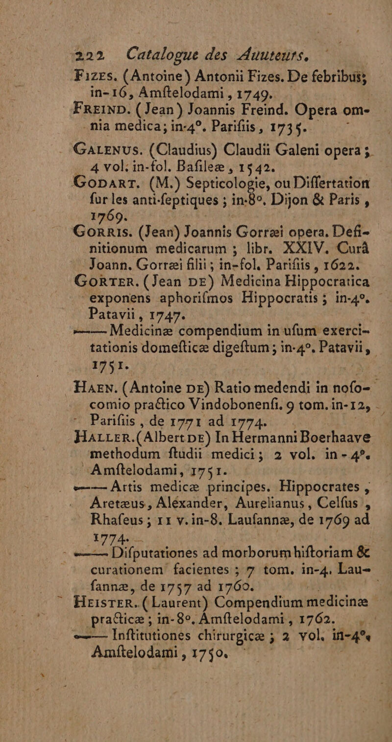 Fizes, (Antoine) Antonii Fizes. De febribui; in-16, Amítelodami, 1749. . : | FRziND. (Jean) Joannis Freind. Opera om- mnia medica;in-4?. Parifiis, 1734. — - GALENUS. (Claudius) Claudii Galeni opera ;. .. 4 vol: in-fol. Bafilee , 1542. | Gopart. (M.) Septicologie, ou Differtation fur les anti-feptiques ; in:8°. Dijon &amp; Paris , 1769. cu (Jean) Joannis Gorræi opera. Defi- nitionum medicarum ; libr. XXIV. Curà Joann. Gorræi filii ; in-fol. Parifiis , 1622. GoRTer. (Jean DE) Medicina Hippocratica exponens aphorifmos Hippocratis; in-49. - Patavii , 1747. —-—- Medicinæ compendium in ufum exerci- tationis domefticæ digeftum ; in-4°. Patavii, 1751. + .'HAEN. (Antoine DE) Ratio medendi in nofo= comio practico Vindobonenfi. 9 tom.in-12, - ^ Parifüs, de 1771 ad 1774 EL HarrrR.(AlbertpE) In HermanniBoerhaave methodum ftudii medici; 2 vol. in- 4*. ^ Amftelodami, 1751. . e——— Ârtis medicæ principes. Hippocrates , Aretæus, Aléxander, Aurelianus , Celfus , Rhafeus ; 11 v.in-8. Laufannæ, de 1769 ad 1774 ; - «=—— Difputationes ad morborumhiftoriam &amp; ^ curationem facientes ; 7 tom. in-4, Lau- fannz, de 1757 ad 1760. Heisrer.( Laurent) Compendium medicinae pratticæ ; in-8°. Amfítelodami, 1762. , : —— Inftitutiones chirurgicæ ; 2 vol. in-4*« Amítelodami , 1740.