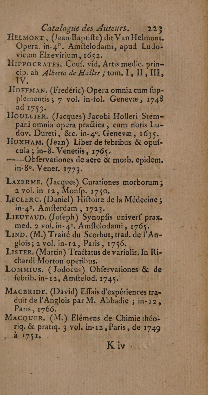 HELMONT, (Jean.Baptifte) dit Van Helmont. Opera. in-4?. Amítelodami, apud Ludo- vicum Elzevirium , 1652. Hippocrares. Couf. vid. Artis medic. prin- P ab Alberto de Haller ; tom. I , IL, III, iv : HorrMaN. (Fredéric) Opera omnia cum fup- plementis; 7 vol. in-fol. Geneva , 1748 ad 1735. ! HoUrLIER. (Jacques) Jacobi Holleri Stem- pani omnia opera practica, cum notis Lu- . dov. Dureti, &amp;c. in-4». Geneve , 1635. - «ula ; in-8. Venetiis, 1765. : ——Obfervationes de aere &amp; morb. epidem, in- 85». Venet. 1773. in LazrRMr. (Jacques) Curationes morborum; 2 vol.in 12, Monfp. 1750. | - Leccerc. (Daniel) Hiftoire dela Médecine ; in-4°. Amfterdam , 1723. Lieutaup. (Jofeph) Synopfis univerf. prax. med. 2 vol. in- 49. Amftelodami, as Lixp. (M.) Traité du Scorbut, trad. de lAn- glois; 2 vol. in- 12, Paris, 1756. Lister. (Martin) Tractatus de variolis. In Ri- chardi Morton operibus. Lommius. (Jodocus) Obfervationes &amp; de febrib. in- 12, Amftelod. 1745. Macnnipr. (David) Effais d'expériences tra- Paris , 1766. MacQuzn. (M.) Elémens de Chimie théo- ABI. | K iv : DEEP. o.