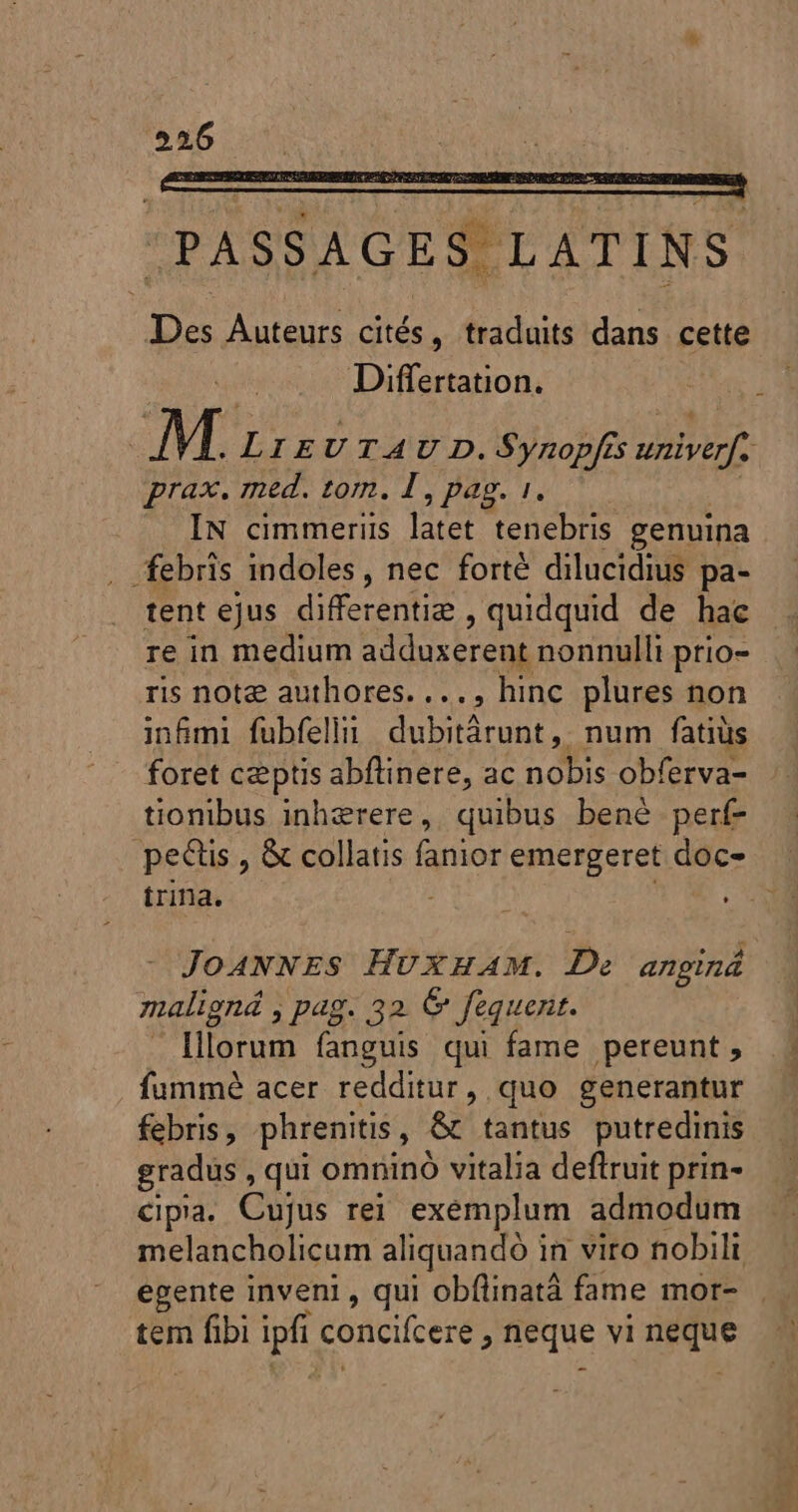 556 | PASSAGES LATINS Des Auteurs cités, traduits dans cette Differtation. | M. LIEUTAU D. Synopfis univerf. prax. med. tom. I , pag. 1. | . IN cimmeriis latet tenebris genuina . febris indoles, nec forté dilucidius pa- tent ejus differentie , quidquid de hac re in medium adduxerent nonnulli prio- ris note authores. ..., hinc plures non inf&amp;mi fubfelln dubitärunt, num fatius foret ceptis abftinere, ac nobis obferva- tionibus inherere, quibus bené perf » pe&amp;is , &amp; collatis fanior emergeret doc- | trina. A JOANNES HUXHAM. De anginá maligná , pag. 32 © fequent. lllorum fanguis qui fame pereunt , fummé acer redditur, quo generantur febris, phrenitis, &amp; tantus putredinis gradus , qui omninó vitalia deftruit prin- cipia. Cujus rei. exemplum admodum melancholicum aliquandó in viro nobili egente inveni , qui obflinatá fame mor-