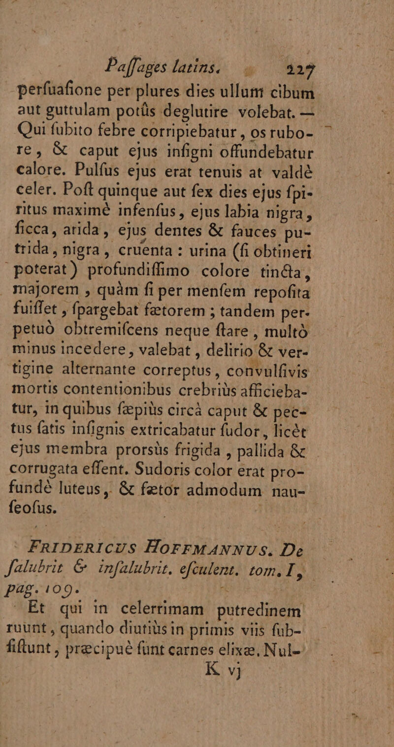 perfuafione per plures dies ullum cibum aut guttulam potüs deglutire volebat. — Qui fubito febre corripiebatur , os rubo- re, &amp; caput ejus infigni offundebatur calore. Pulfus ejus erat tenuis at valdé celer. Poft quinque aut fex dies ejus fpi- ritus maximé infenfus , ejus labia nigra , ficca, arida, ejus dentes &amp; fauces pu- trida, nigra, cruenta : urina (fi obtineri poterat) profundiffimo colore tin&amp;la, majorem , quàm fi per menfem repofita fuiffet , fpargebat fetorem ; tandem per- petuó obtremifcens neque flare , multó minus incedere , valebat , delirio &amp; ver- tigine alternante correptus, convulfivis mortis contentionibus crebriüs afficieba- tur, in quibus fæpids circá caput &amp; pec- tus fatis infignis extricabatur fudor , licét ejus membra prorsüs frigida , pallida &amp; corrugata effent. Sudoris color erat pro- fundé luteus ,. &amp; fetor admodum nau- feofus. : | FRIDERICUS HOFFMANNUS. De — Jalubrit &amp; infalubrit. efeulent. rom. I, Pag. 109. : Et qui in celerrimam putredinem ruunt , quando diutiüs in primis viis fub- fiftunt , precipué funt carnes elixæ, Nul--