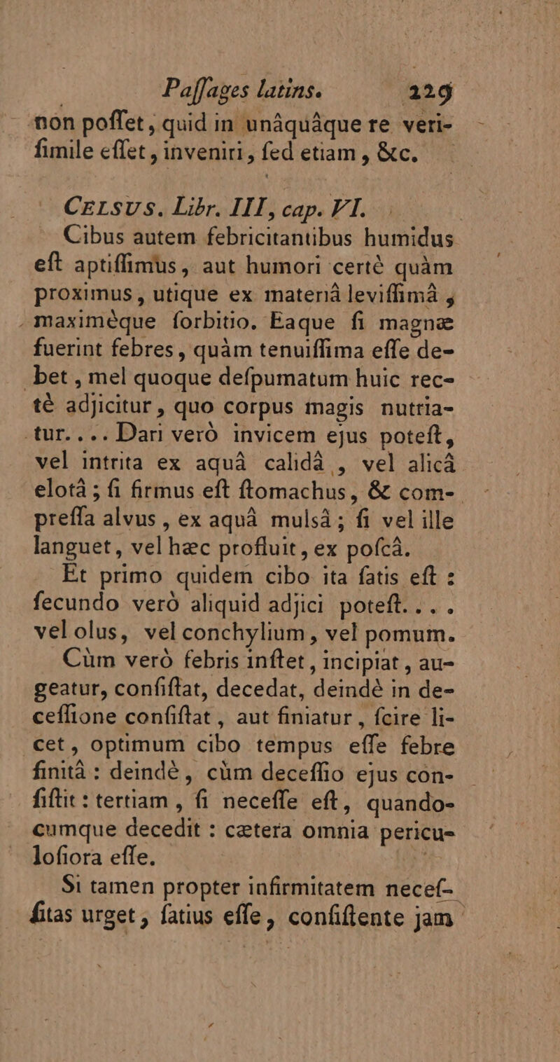 non poffet , quid in unâquâque re veri- fimile effet, inveniri, fed etiam, &amp;c. CELSUS. Libr. IIT, cap. VI. Cibus autem febricitantibus humidus eft aptiffimus , aut humori certé quàm proximus, utique ex materià leviffimà , .maximéque forbitio. Eaque fi magne fuerint febres , quàm tenuiffima effe de- . bet , mel quoque defpumatum huic rec- té adJicitur, quo corpus magis nutria- tur.... Dari vero invicem ejus poteft, vel intrita ex aquà calidá , vel alicá elotà ; fi firmus eft ftomachus, &amp; com- prefla alvus , ex aquá. mulsà ; fi vel ille languet, vel hec profluit, ex pofcá. Et primo quidem cibo ita fatis eft : fecundo vero aliquid adjici poteft... velolus, vel conchylium, vel pomum. Cüm vero febris 1nflet , incipiat , au- geatur, confiftat, decedat, deindé in de- ceflione confiftat, aut finiatur , fcire li- cet, optimum cibo tempus effe febre finità : deindè, cüm deceffio ejus con- fitit: tertiam , fi neceffe eft, quando- cumque decedit : cetera omnia pericu- lofiora effe. Si tamen propter infirmitatem necef- fitas urget , fatius effe, confiflente jam