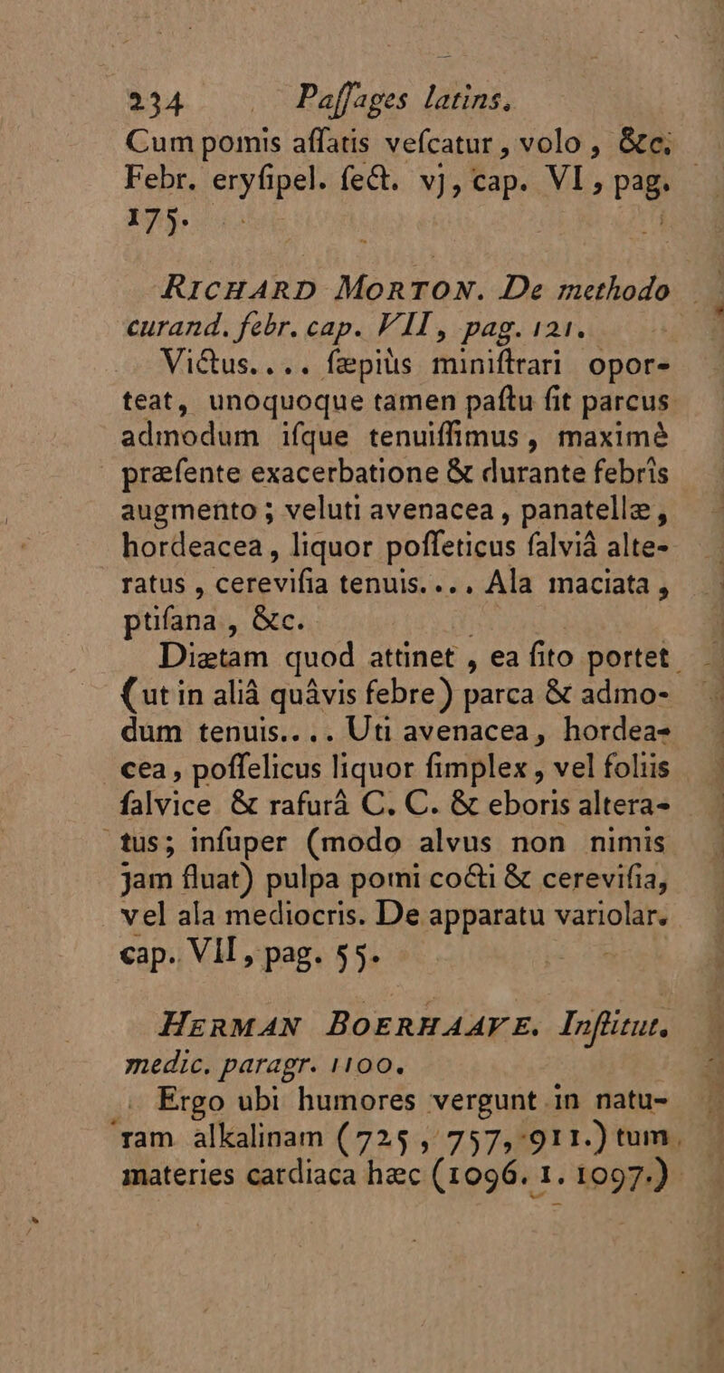 Cum pomis affatis vefcatur , volo , &amp;c, Febr. eryfipel. fe&amp;. v], cap. VI, pag. 175. ko M RICHARD MonTON. De methodo —— curand. febr. cap. VIT, pag. 121. Victus.... fæpits miniftrari opor- teat, unoquoque tamen pafítu fit parcus. admodum ifque tenuiffimus , maximé prafente exacerbatione &amp; durante febris augmento ; veluti avenacea , panatellæ, hordeacea, liquor poffeticus falviá alte- ratus , cerevifia tenuis. ... Ala maciata, ptifana , &amp;c. | Diætam quod attinet , ea fito portet. (ut in alià quâvis febre) parca &amp; admo- dum tenuis.... Uti avenacea, hordea- . cea, poffelicus liquor fimplex , vel foliis falvice &amp; rafurà C. C. &amp; eboris altera — tus; infuper (modo alvus non nimis jam fluat) pulpa pomi co&amp;i &amp; cerevifia, vel ala mediocris. De apparatu variolar. cap. VIT, pag. 55. HERMAN BOERHAAFE. Infütut, medic. paragr. 1100. .. Ergo ubi humores vergunt in natu- ‘ram alkalinam (725 , 757,911.) tum. materies cardiaca hec (1096. 1. 1097.)