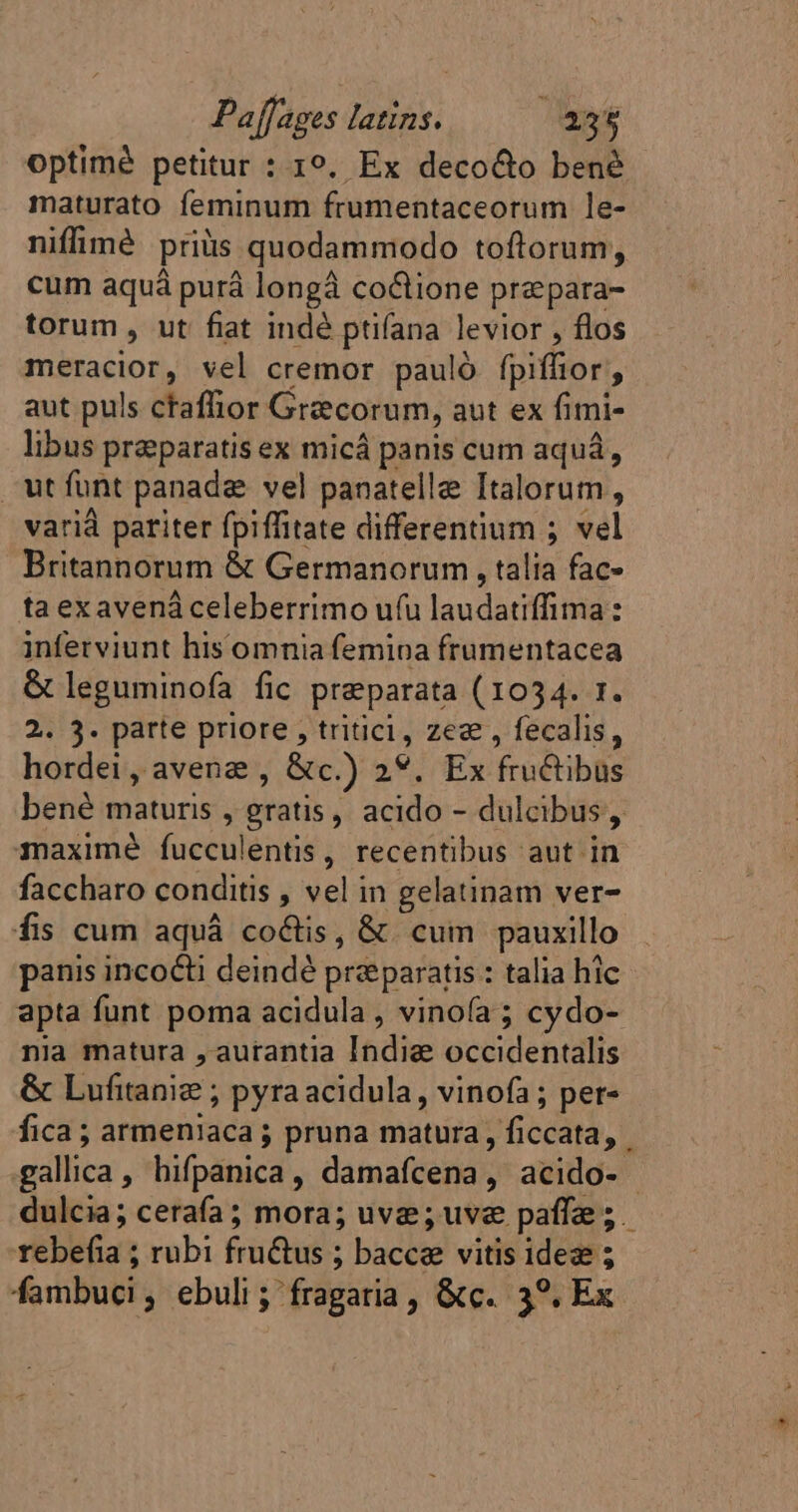 optimé petitur : 1°, Ex decocto benè maturato feminum frumentaceorum le- niffimé priüs quodammodo toftorum, cum aquá purá longâ coûtione præpara- torum , ut fiat indé ptifana levior , flos meracior, vel cremor pauló fpiffior, aut puls ctaflior Grecorum, aut ex fimi- libus preparatis ex micá panis cum aquá, “ut funt panadæ vel panatelle Italorum, varià pariter fpiffitate differentium ; vel Britannorum &amp; Germanorum , talia fac- ta exavená celeberrimo u(u laudatiffima: inferviunt his omnia femina frumentacea &amp; leguminofa fic preparata (1034. 1. 2. 3. parte priore , tritici, zez , fecalis, hordei, avene , &amp;c.) 2*. Ex fructibus bené maturis , gratis, acido - dulcibus, maximé fucculentis , recentibus aut in faccharo conditis , vel in gelatinam ver- fis cum aquá co&amp;is, &amp; cum pauxillo panis incocti deindé praeparatis : talia hic apta funt poma acidula , vinofa ; cydo- nia matura , aurantia India occidentalis &amp; Lufitaniæ ; pyra acidula, vinofa ; per- fica ; armeniaca; pruna matura, ficcata, gallica, hifpanica, damafcena, acido- dulcia; ceraía; mora; uve; uve paffe;. rebefia ; rubi fruétus ; bacce vitis ideæ ; fambuci, ebuli; fragaria , &amp;c. 3°, Ex