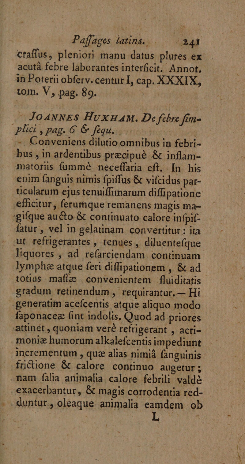 B Z Paflages latins... 241 ctaffus, pleniori manu datus plures ex acutà febre laborantes interficit. Annot, in Poterii obferv. centur I, cap. XXXIX, tom. V, pag. 89. : - Jo4ANNES HUXHAM. De fibre fim= - Conveniens dilutio omnibus in febri- bus , in ardéntibus precipué &amp; inflam- matoriüs fummé neceffaria eft. In his enim fanguis nimis fpiffus &amp; vifcidus pat- ticularum ejus tenuiffimarum difipatione fatur , vel in gelatinam convertitur: ita lymphz atque feri diffipationem , &amp; ad gradum retinendum , requirantur, — Hi exacerbantur, &amp; magis corrodentia red- HT