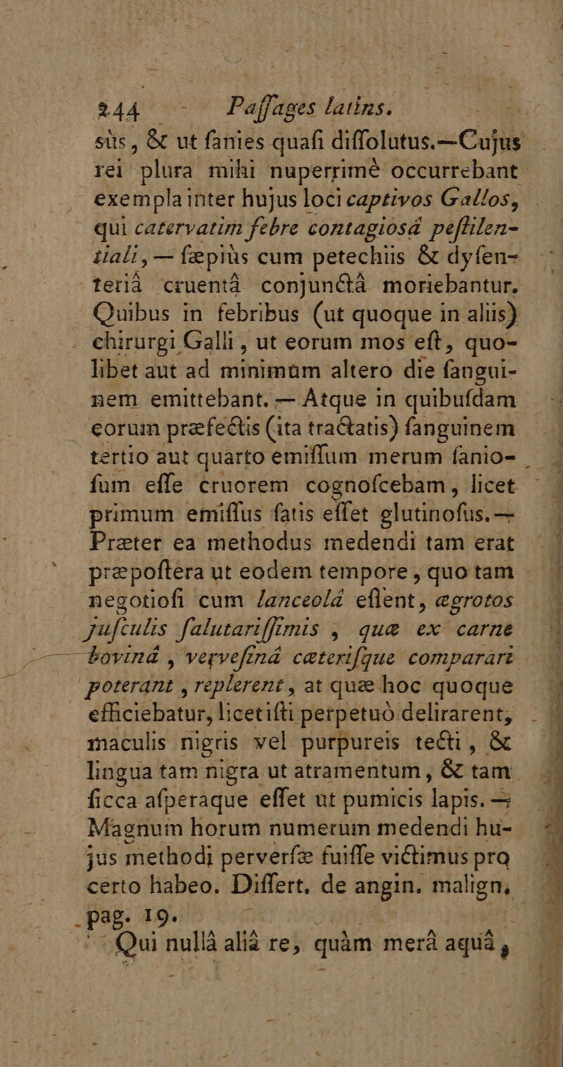 sits, &amp; ut fanies quafi diffolutus.- Cujus rei plura mihi nuperrime occurrebant exemplainter hujus loci captivos Gallos, qui catervatim febre contagiosá pefñlen- tiali, — fepiès cum petechiis &amp; dyfen- terià cruentà conjunétà moriebantur. Quibus in febribus (ut quoque in aliis) chirurgi Gall, ut eorum mos eft, quo- libet aut ad minimum altero die (abu: nem emittebant. — Atque in quibufdam corum præfeéis (ita traétatis) fanguinem tertio aut quarto emiffum merum fanio- . fum effe cruorem cognofcebam, licet primum emiflus fatis effet glutinofus.— Praeter ea methodus medendi tam erat præpoftera ut eodem tempore , quo tam negotiofi cum /anceolé eflent, egrotos jufculis J'alutariffr Unis, quae ex carne — Povind , vervefiná caterifque comparari — poterqui Ice i at quæ hoc quoque M efficiebatur, licetifti perpetuo. delirarent, _ #4 maculis nigris vel purpureis te&amp;i , &amp; lingua tam nigra ut atramentum , &amp; tam ficca afperaque effet ut pumicis pis Magnum horum numerum medendi hu- jus methodi perverfze fuiffe victimus pra certo habeo. Differt. de angin. malign, . pag- 79° Qui nullà alià re, quàm merà aquá, P» 34 ^ À CANT PEE © CET | &amp; Mw tl US RE Re CE