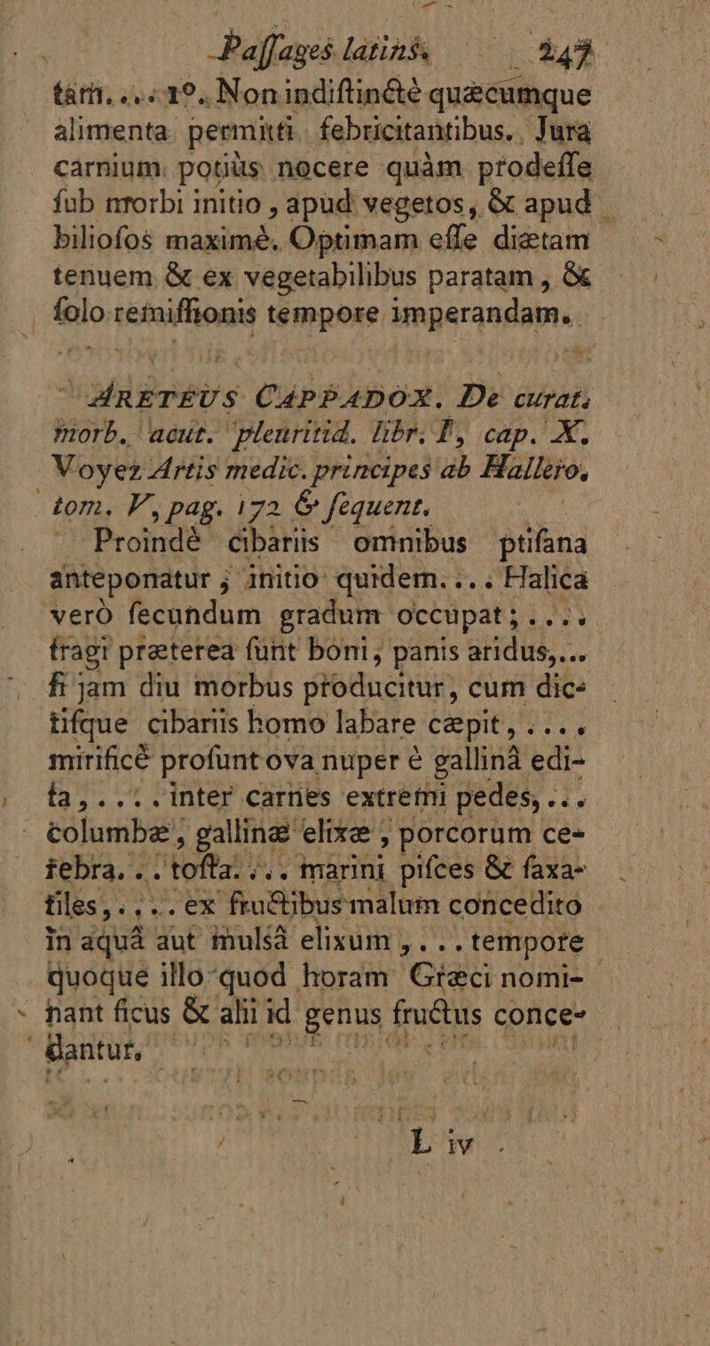 AT td 4 Paffages latins ^0 ER tar. ..1°. Nonindiftinéte quécumque alimenta. permitti febricitantibus. Jura carnium. potiüs nocere quàm prodeffe fub nrorbi initio , apud vegetos, &amp; apud biliofos maximé. Optimam effe dietam tenuem &amp; ex vegetabilibus paratam , &amp; flo refaiffronns tépoxe iperandante | ue 1 Mili CápPADOX. De curat; morb. aout. Plenritid. libr. T, cap. X. Voyez Artis medic. principes ab Hallero, tom. FF, pag. 172 &amp; fequent. ! Proindè cibariis omnibus ptifana anteponatur ; initio quidem.... Halica vero fecandum gradum occupat; .... tragi praterea funt boni, panis aridus,... fi jam diu morbus producitur, cum dics tifque cibariis homo labare capit, .... mirificé profunt ova nuper e gallinä edi- ía,.... inter carnes extremi pedes, . 1: tolumbæ, galline: elixe , porcorum ce- febra. . id tof à /.. marini pifces &amp; faxa- tiles ,.... ex frü&amp;ibusmalum concedito in aquà aut mulsà elixum ,. .. tempore | quoque illoquod horam Greci nomi- - hant ficus &amp; ali id ruis fructus conce- antur, bites : M E NW.