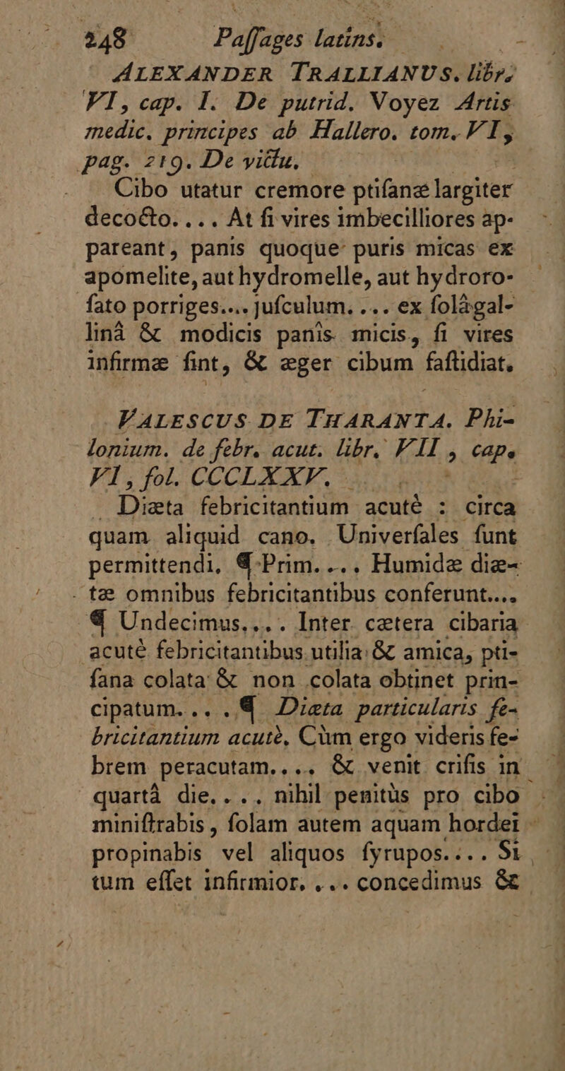 ALEXANDER TRALLIANUS. libr; VI, cap. I. De putrid. Voyez Artis medic. principes ab Hallero. tom. VI, pag. 219. De vittu, Cibo utatur cremore pilar largiter decoéto. .. . At fi vires imbecilliores ap- pareant, panis quoque puris micas ex apomelite, aut hydromelle, aut hydroro- fato porriges.... jufculum. ... ex folägal- liná &amp; modicis panis micis, fi vires infirma fint, &amp; eger cibum faftidiat, VALESCUS DE THARANTA. Phi- lonium. de febr. acut. libr. F. MH. ^ Cape VI, fol. CCCLXXF. n | Ds febricitantium acuté : circa quam. aliquid cano. Univerfales funt permittendi, &amp;-Prim.... Humidæ diæ= . t2 omnibus febricitantibus conferunt... «4 Undecimus, ... . Inter. cetera cibaria acuté febricitantibus utilia; &amp; amica, pts fana colata &amp; non colata obtinet prin- cipatum... . @ Dieta particularis fe- bricitantium acutè, Cim ergo videris fe- brem ,peracutam. , ... &amp; venit crifis in. quartà die, . .. nihil penits pro cibo miniftrabis , folam autem aquam hordeï - tum effet infirmior, ... concedimus &amp;