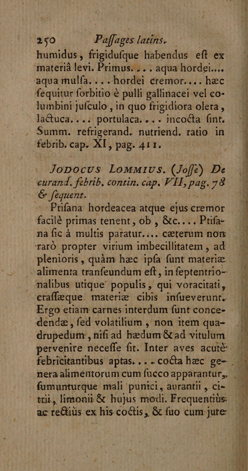 materià levi. Primus... . aqua hordei... aqua mulfa. .. - hordei cremor.... hec fequitur forbitio é pulli gallinacei vel co- lumbini jufculo , in quo frigidiora olera , laCtuca.... portulaca. .. . incocta fint. . Summ. refrigerand. nutriend. ratio in js a cap. XI, pag. 411. Jopocus Lommivs. (Joffe) De 6 féquent. facilé primas tenent, ob , &amp;c.... Ptifa- TarÓ propter virium imbecillitatem , ad - alimenta tranfeundum eft, in feptentrio- nalibus: utique populis , qui voracitati, craffeque. materie cibis infueverunt. Ergo etiam carnes interdum funt conce- dendz , fed volatilium , non item qua- drupedum,, nifi ad Bedumr&amp;tad vitulum nera alimentorum cum fucco apparantur,, Roh mali puntci , aurantil , ci- limonii &amp; hujus modi. Frequentiüs: ac etes ex his coctis, &amp; fuo cum jure