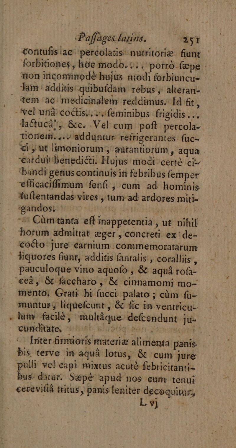 * Paffagesdatins. —— agi €ontufis ae percolatis nutritoriæ fiunt forbitiones , hoe modo. c; . porrd fepe - non inconimodé hujus ntodi forbiuncu- Tam: additis: quibufdam. rebus, alteran- tem ac medicinalem reddimus. Id ft, lacucá, &amp;c. Vel cum poft percola- tiorem. ,. adduntur refrigerantes: füc- €i, ut limoniorum ; aurantiorüm , aqua - earduit benedicti. Hujus modi certé ci bandi genus continuis iti febribus femper uftentandas vires , tum ad ardores miti- ‘gandos: quA P $n “+ Cümtanta eff inappetentia , ut nihil hotum admittat eger , concreti ex: de- coéto jure carnium. commemoratatum pauculoque vino aquofo , &amp; aquá rofa- mento. Grati hi fucci palato ; cüm fu- muntur; liquefcunt , &amp; fic in ventricu- lim facilé, multáque- defcendunt ju- - cunditate, diet. BAS eof v Scin s Iritér firmioris materiæ alimenta panis bis terve in aquá lotus, &amp; cum jure pulli vel cap? mixtus acuté febricitanti- bus. datar. Sapé apud nos cum tenui cerevifià tritus, panis leniter decoquitür L9 2