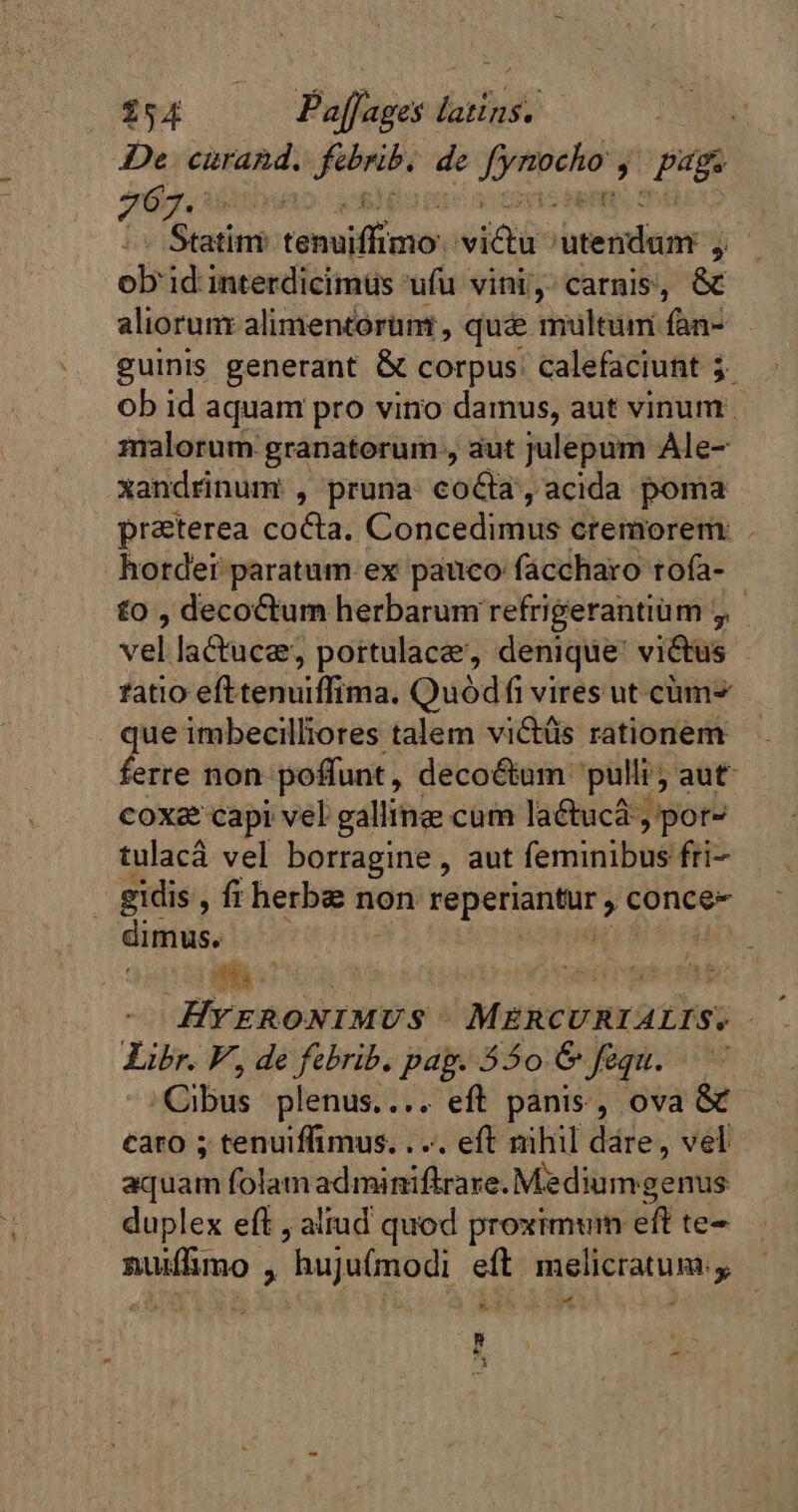 De curand. oneri de unum » page 767. tein tenui oi icti atendam-j j ob: id interdicimüs ufu vini, carnis, &amp; aliorunr alimentorünt , que multum fan- guinis generant &amp; corpus calefaciunt 3 ob id aquam pro viro damus, aut vinum. malorum granaterum , aut julepum Ale- xandrinum , pruna cocta, acida poma praterea cocta. Concedimus cremorem: . hotdei paratum. ex pauco fáccharo rofa- £o , decoctum herbarum refrigerantium , veli lactuce;, portulacæ, denique victus atio efttenuiffima. Quódfi vires ut cm . que imbecilliores talem viétüs rationem hri non poffunt, deco&amp;um: pulli; aut coxæ capi vel galline cum lactuca , por- tulacá vel borragine , aut feminibus fri- gidis , fr herbe non disp o conce- dimus, HYERONIMUS MERCURIALIS: Libr. F, de febrib. pag. 350 6 fequ. Cibus plenus.... eft panis, ova caro ; tenuiffimus. .... eft nihil dáre, vel aquam folamadminiftrare. Mèdiumgenus duplex eff , aliud quod proximum eft te nuifimo , hujufmodi eft. melicratum: y, ré d WE 5 * De